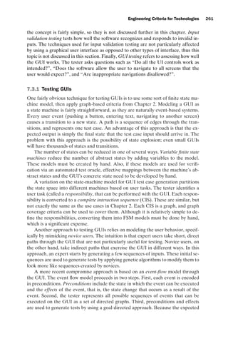 introtest CUUS047-Ammann ISBN 9780521880381 November 8, 2007 17:13 Char Count= 0
Engineering Criteria for Technologies 261
the concept is fairly simple, so they is not discussed further in this chapter. Input
validation testing tests how well the software recognizes and responds to invalid in-
puts. The techniques used for input validation testing are not particularly affected
by using a graphical user interface as opposed to other types of interface, thus this
topic is not discussed in this section. Finally, GUI testing refers to assessing how well
the GUI works. The tester asks questions such as “Do all the UI controls work as
intended?”, “Does the software allow the user to navigate to all screens that the
user would expect?”, and “Are inappropriate navigations disallowed?”.
7.3.1 Testing GUIs
One fairly obvious technique for testing GUIs is to use some sort of finite state ma-
chine model, then apply graph-based criteria from Chapter 2. Modeling a GUI as
a state machine is fairly straightforward, as they are naturally event-based systems.
Every user event (pushing a button, entering text, navigating to another screen)
causes a transition to a new state. A path is a sequence of edges through the tran-
sitions, and represents one test case. An advantage of this approach is that the ex-
pected output is simply the final state that the test case input should arrive in. The
problem with this approach is the possibility of state explosion; even small GUIs
will have thousands of states and transitions.
The number of states can be reduced in one of several ways. Variable finite state
machines reduce the number of abstract states by adding variables to the model.
These models must be created by hand. Also, if these models are used for verifi-
cation via an automated test oracle, effective mappings between the machine’s ab-
stract states and the GUI’s concrete state need to be developed by hand.
A variation on the state-machine model for GUI test case generation partitions
the state space into different machines based on user tasks. The tester identifies a
user task (called a responsibility, that can be performed with the GUI. Each respon-
sibility is converted to a complete interaction sequence (CIS). These are similar, but
not exactly the same as the use cases in Chapter 2. Each CIS is a graph, and graph
coverage criteria can be used to cover them. Although it is relatively simple to de-
fine the responsibilities, converting them into FSM models must be done by hand,
which is a significant expense.
Another approach to testing GUIs relies on modeling the user behavior, specif-
ically by mimicking novice users. The intuition is that expert users take short, direct
paths through the GUI that are not particularly useful for testing. Novice users, on
the other hand, take indirect paths that exercise the GUI in different ways. In this
approach, an expert starts by generating a few sequences of inputs. These initial se-
quences are used to generate tests by applying genetic algorithms to modify them to
look more like sequences created by novices.
A more recent compromise approach is based on an event-flow model through
the GUI. The event flow model proceeds in two steps. First, each event is encoded
in preconditions. Preconditions include the state in which the event can be executed
and the effects of the event, that is, the state change that occurs as a result of the
event. Second, the tester represents all possible sequences of events that can be
executed on the GUI as a set of directed graphs. Third, preconditions and effects
are used to generate tests by using a goal-directed approach. Because the expected
 
