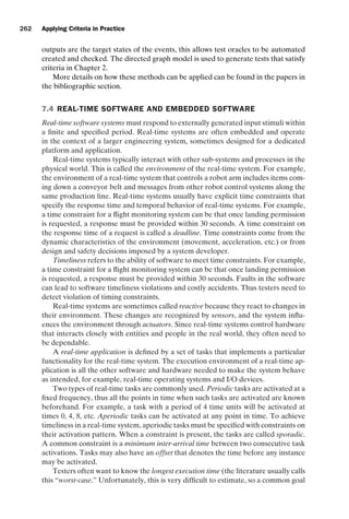 introtest CUUS047-Ammann ISBN 9780521880381 November 8, 2007 17:13 Char Count= 0
262 Applying Criteria in Practice
outputs are the target states of the events, this allows test oracles to be automated
created and checked. The directed graph model is used to generate tests that satisfy
criteria in Chapter 2.
More details on how these methods can be applied can be found in the papers in
the bibliographic section.
7.4 REAL-TIME SOFTWARE AND EMBEDDED SOFTWARE
Real-time software systems must respond to externally generated input stimuli within
a finite and specified period. Real-time systems are often embedded and operate
in the context of a larger engineering system, sometimes designed for a dedicated
platform and application.
Real-time systems typically interact with other sub-systems and processes in the
physical world. This is called the environment of the real-time system. For example,
the environment of a real-time system that controls a robot arm includes items com-
ing down a conveyor belt and messages from other robot control systems along the
same production line. Real-time systems usually have explicit time constraints that
specify the response time and temporal behavior of real-time systems. For example,
a time constraint for a flight monitoring system can be that once landing permission
is requested, a response must be provided within 30 seconds. A time constraint on
the response time of a request is called a deadline. Time constraints come from the
dynamic characteristics of the environment (movement, acceleration, etc.) or from
design and safety decisions imposed by a system developer.
Timeliness refers to the ability of software to meet time constraints. For example,
a time constraint for a flight monitoring system can be that once landing permission
is requested, a response must be provided within 30 seconds. Faults in the software
can lead to software timeliness violations and costly accidents. Thus testers need to
detect violation of timing constraints.
Real-time systems are sometimes called reactive because they react to changes in
their environment. These changes are recognized by sensors, and the system influ-
ences the environment through actuators. Since real-time systems control hardware
that interacts closely with entities and people in the real world, they often need to
be dependable.
A real-time application is defined by a set of tasks that implements a particular
functionality for the real-time system. The execution environment of a real-time ap-
plication is all the other software and hardware needed to make the system behave
as intended, for example, real-time operating systems and I/O devices.
Two types of real-time tasks are commonly used. Periodic tasks are activated at a
fixed frequency, thus all the points in time when such tasks are activated are known
beforehand. For example, a task with a period of 4 time units will be activated at
times 0, 4, 8, etc. Aperiodic tasks can be activated at any point in time. To achieve
timeliness in a real-time system, aperiodic tasks must be specified with constraints on
their activation pattern. When a constraint is present, the tasks are called sporadic.
A common constraint is a minimum inter-arrival time between two consecutive task
activations. Tasks may also have an offset that denotes the time before any instance
may be activated.
Testers often want to know the longest execution time (the literature usually calls
this “worst-case.” Unfortunately, this is very difficult to estimate, so a common goal
 