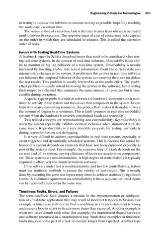 introtest CUUS047-Ammann ISBN 9780521880381 November 8, 2007 17:13 Char Count= 0
Engineering Criteria for Technologies 263
in testing is to cause the software to execute as long as possible; hopefully reaching
the worst-case execution time.
The response time of a real-time task is the time it takes from when it is activated
until it finishes its execution. The response times of a set of concurrent tasks depend
on the order in which they are scheduled to execute. This is called the execution
order of tasks.
Issues with Testing Real-Time Systems
A landmark paper by Schütz described issues that need to be considered when test-
ing real-time systems. In the context of real-time software, observability is the abil-
ity to monitor or log the behavior of a real-time system. Observability is usually
increased by inserting probes that reveal information about the current state and
internal state-changes in the system. A problem is that probes in real-time software
can influence the temporal behavior of the system, so removing them can invalidate
the test results. This problem is usually referred to as the probe-effect. The probe-
effect problem is usually solved by leaving the probes in the software, but directing
their output to a channel that consumes the same amount of resources but is inac-
cessible during operation.
A special type of probe is a built-in software (or hardware) component that mon-
itors the activity in the system and then leave that component in the system. In sys-
tems with scarce computing resources, the probe-effect makes it desirable to keep
the amount of logging to a minimum. This is fairly common in real-time embedded
systems when the hardware is severely constrained (such as a spaceship).
Two related concepts are reproducibility and controllability. Reproducibility is
when the system repeatedly exhibits identical behavior when stimulated with the
same inputs. Reproducibility is a very desirable property for testing, particularly
during regression testing and debugging.
It is very difficult to achieve reproducibility in real-time systems, especially in
event-triggered and dynamically scheduled systems. This is because the actual be-
havior of a system depends on elements that have not been expressed explicitly as
part of the systems input. For example, the response time of a task depends on the
current load of the system, varying efficiency of hardware acceleration components,
etc. These systems are nondeterministic. A high degree of controllability is typically
required to effectively test nondeterministic software.
If the software under test is nondeterministic and has low controllability, testers
must use statistical methods to ensure the validity of test results. This is usually
done by executing the same test inputs many times to achieve statistically significant
results. A minimum requirement on controllability is that a sequence of timed inputs
can be repeatedly injected in the same way.
Timeliness Faults, Errors, and Failures
The term timeliness fault denotes a mistake in the implementation or configura-
tion of a real-time application that may result in incorrect temporal behaviors. For
example, a timeliness fault can be that a condition in a branch statement is wrong
and causes a loop in a task to iterate more times than expected. Another example is
when two tasks disturb each other (for example, via unprotected shared hardware
and software resources) in a unanticipated way. Both these examples of timeliness
faults may case some part of a task to execute longer than expected. Another type
 