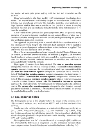introtest CUUS047-Ammann ISBN 9780521880381 November 8, 2007 17:13 Char Count= 0
Engineering Criteria for Technologies 265
the number of such pairs grows quickly with the size and constraints on the
software.
Timed automata have also been used to verify sequences of timed action tran-
sitions. This approach uses a reachability analysis to determine what transitions to
test; that is, a graph-based approach. This can suffer from state space explosion for
large dynamic models. One way to ameliorate that problem is to use a sampling
algorithm based on grid-automata and nondeterministic finite-state machines to re-
duce the test effort.
A non-formal model approach uses genetic algorithms. Data are gathered during
execution of the real system and visualized for post analysis. Fitness of a test case is
calculated based on its uniqueness and what exceptions are generated by the systems
and test harness during test execution.
One approach to generating tests is to statically derive execution orders of a
real-time system before it is put into operation. Each execution order is treated as
a separate sequential program, and conventional test methods can be applied. This
only works if all task activation times are fixed.
Most of the above approaches are based on graph criteria (Chapter 2) in one way
or another. A different approach is based on mutation (Chapter 5). In mutation-
based timeliness testing, potential faults are modeled as mutation operators. Mu-
tants that have the potential to violate timeliness are identified, and test cases are
constructed that try to kill the mutants.
Eight types of mutants have been defined. The task set mutation operator
changes the points in time when a resource is taken. The execution time mutation
operator increases or decreases the execution time of a task by a constant time delta.
The hold time shift mutation operator changes the interval of time a resource is
locked. The lock time mutation operator increases or decreases the time when a re-
source is locked. The unlock time mutation operator change when a resource is un-
locked. The precedence constraint mutation operator adds or removes precedence
constraint relations between pairs of tasks. The inter-arrival time mutant operator
decreases the inter-arrival time between requests for a task execution by a constant
time . The pattern offset mutation operator changes the offset between two such
patterns by a constant  time units. Test cases to kill timeliness mutants are created
by model-checking and by genetic algorithms.
7.5 BIBLIOGRAPHIC NOTES
The bibliographic notes in this chapter follow the order of the sections above,
object-oriented software, web applications, GUIS, and real-time and embedded
software.
Good sources for building abstractions in object-oriented language are by Meyer
[241], Liskov, Wing and Guttag [212, 213], and Firesmith [119]. Liskov, Wing
and Guttag contributed the substitution principle. Discussions about whether the
substitution principle should always be followed can be found by Lalonde and Pugh
[199] and Taivalsaari [323].
Binder pointed out how OO relationships tend to be complex [35]. and Berard
first articulated the differences in integration [31]. The connection between inheri-
tance, polymorphism, dynamic binding and undecidability is due to Barbey [24].
 