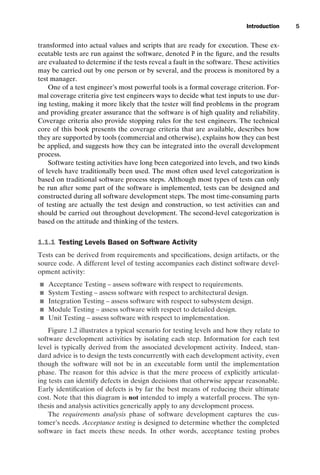 introtest CUUS047-Ammann ISBN 9780521880381 November 8, 2007 17:13 Char Count= 0
Introduction 5
transformed into actual values and scripts that are ready for execution. These ex-
ecutable tests are run against the software, denoted P in the figure, and the results
are evaluated to determine if the tests reveal a fault in the software. These activities
may be carried out by one person or by several, and the process is monitored by a
test manager.
One of a test engineer’s most powerful tools is a formal coverage criterion. For-
mal coverage criteria give test engineers ways to decide what test inputs to use dur-
ing testing, making it more likely that the tester will find problems in the program
and providing greater assurance that the software is of high quality and reliability.
Coverage criteria also provide stopping rules for the test engineers. The technical
core of this book presents the coverage criteria that are available, describes how
they are supported by tools (commercial and otherwise), explains how they can best
be applied, and suggests how they can be integrated into the overall development
process.
Software testing activities have long been categorized into levels, and two kinds
of levels have traditionally been used. The most often used level categorization is
based on traditional software process steps. Although most types of tests can only
be run after some part of the software is implemented, tests can be designed and
constructed during all software development steps. The most time-consuming parts
of testing are actually the test design and construction, so test activities can and
should be carried out throughout development. The second-level categorization is
based on the attitude and thinking of the testers.
1.1.1 Testing Levels Based on Software Activity
Tests can be derived from requirements and specifications, design artifacts, or the
source code. A different level of testing accompanies each distinct software devel-
opment activity:
 Acceptance Testing – assess software with respect to requirements.
 System Testing – assess software with respect to architectural design.
 Integration Testing – assess software with respect to subsystem design.
 Module Testing – assess software with respect to detailed design.
 Unit Testing – assess software with respect to implementation.
Figure 1.2 illustrates a typical scenario for testing levels and how they relate to
software development activities by isolating each step. Information for each test
level is typically derived from the associated development activity. Indeed, stan-
dard advice is to design the tests concurrently with each development activity, even
though the software will not be in an executable form until the implementation
phase. The reason for this advice is that the mere process of explicitly articulat-
ing tests can identify defects in design decisions that otherwise appear reasonable.
Early identification of defects is by far the best means of reducing their ultimate
cost. Note that this diagram is not intended to imply a waterfall process. The syn-
thesis and analysis activities generically apply to any development process.
The requirements analysis phase of software development captures the cus-
tomer’s needs. Acceptance testing is designed to determine whether the completed
software in fact meets these needs. In other words, acceptance testing probes
 