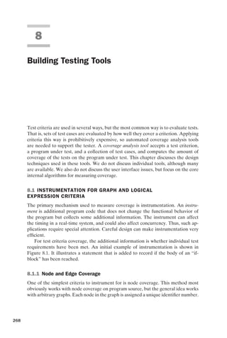 introtest CUUS047-Ammann ISBN 9780521880381 November 8, 2007 17:13 Char Count= 0
8
Building Testing Tools
Test criteria are used in several ways, but the most common way is to evaluate tests.
That is, sets of test cases are evaluated by how well they cover a criterion. Applying
criteria this way is prohibitively expensive, so automated coverage analysis tools
are needed to support the tester. A coverage analysis tool accepts a test criterion,
a program under test, and a collection of test cases, and computes the amount of
coverage of the tests on the program under test. This chapter discusses the design
techniques used in these tools. We do not discuss individual tools, although many
are available. We also do not discuss the user interface issues, but focus on the core
internal algorithms for measuring coverage.
8.1 INSTRUMENTATION FOR GRAPH AND LOGICAL
EXPRESSION CRITERIA
The primary mechanism used to measure coverage is instrumentation. An instru-
ment is additional program code that does not change the functional behavior of
the program but collects some additional information. The instrument can affect
the timing in a real-time system, and could also affect concurrency. Thus, such ap-
plications require special attention. Careful design can make instrumentation very
efficient.
For test criteria coverage, the additional information is whether individual test
requirements have been met. An initial example of instrumentation is shown in
Figure 8.1. It illustrates a statement that is added to record if the body of an “if-
block” has been reached.
8.1.1 Node and Edge Coverage
One of the simplest criteria to instrument for is node coverage. This method most
obviously works with node coverage on program source, but the general idea works
with arbitrary graphs. Each node in the graph is assigned a unique identifier number.
268
 