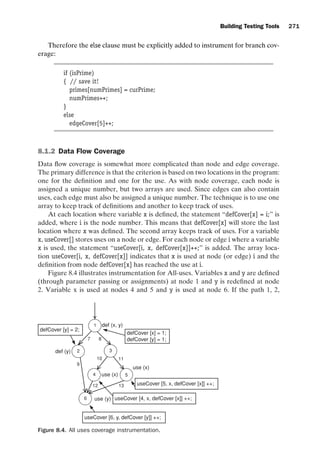introtest CUUS047-Ammann ISBN 9780521880381 November 8, 2007 17:13 Char Count= 0
Building Testing Tools 271
Therefore the else clause must be explicitly added to instrument for branch cov-
erage:
if (isPrime)
{ // save it!
primes[numPrimes] = curPrime;
numPrimes++;
}
else
edgeCover[5]++;
8.1.2 Data Flow Coverage
Data flow coverage is somewhat more complicated than node and edge coverage.
The primary difference is that the criterion is based on two locations in the program:
one for the definition and one for the use. As with node coverage, each node is
assigned a unique number, but two arrays are used. Since edges can also contain
uses, each edge must also be assigned a unique number. The technique is to use one
array to keep track of definitions and another to keep track of uses.
At each location where variable x is defined, the statement “defCover[x] = i;” is
added, where i is the node number. This means that defCover[x] will store the last
location where x was defined. The second array keeps track of uses. For a variable
x, useCover[] stores uses on a node or edge. For each node or edge i where a variable
x is used, the statement “useCover[i, x, defCover[x]]++;” is added. The array loca-
tion useCover[i, x, defCover[x]] indicates that x is used at node (or edge) i and the
definition from node defCover[x] has reached the use at i.
Figure 8.4 illustrates instrumentation for All-uses. Variables x and y are defined
(through parameter passing or assignments) at node 1 and y is redefined at node
2. Variable x is used at nodes 4 and 5 and y is used at node 6. If the path 1, 2,
1
2
4 5
3
6
def (x, y)
defCover [x] = 1;
defCover [y] = 1;
def (y)
use (x)
use (x)
use (y)
defCover [y] = 2;
useCover [4, x, defCover [x]] ++;
useCover [5, x, defCover [x]] ++;
useCover [6, y, defCover [y]] ++;
7
10
9
8
11
13
12
Figure 8.4. All uses coverage instrumentation.
 