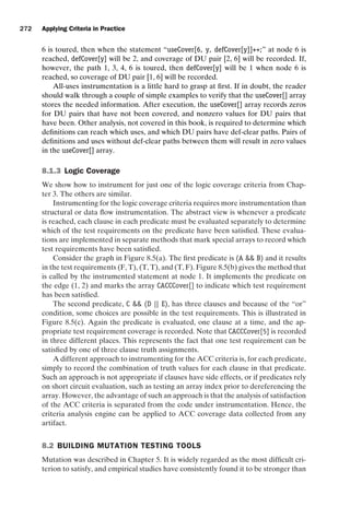 introtest CUUS047-Ammann ISBN 9780521880381 November 8, 2007 17:13 Char Count= 0
272 Applying Criteria in Practice
6 is toured, then when the statement “useCover[6, y, defCover[y]]++;” at node 6 is
reached, defCover[y] will be 2, and coverage of DU pair [2, 6] will be recorded. If,
however, the path 1, 3, 4, 6 is toured, then defCover[y] will be 1 when node 6 is
reached, so coverage of DU pair [1, 6] will be recorded.
All-uses instrumentation is a little hard to grasp at first. If in doubt, the reader
should walk through a couple of simple examples to verify that the useCover[] array
stores the needed information. After execution, the useCover[] array records zeros
for DU pairs that have not been covered, and nonzero values for DU pairs that
have been. Other analysis, not covered in this book, is required to determine which
definitions can reach which uses, and which DU pairs have def-clear paths. Pairs of
definitions and uses without def-clear paths between them will result in zero values
in the useCover[] array.
8.1.3 Logic Coverage
We show how to instrument for just one of the logic coverage criteria from Chap-
ter 3. The others are similar.
Instrumenting for the logic coverage criteria requires more instrumentation than
structural or data flow instrumentation. The abstract view is whenever a predicate
is reached, each clause in each predicate must be evaluated separately to determine
which of the test requirements on the predicate have been satisfied. These evalua-
tions are implemented in separate methods that mark special arrays to record which
test requirements have been satisfied.
Consider the graph in Figure 8.5(a). The first predicate is (A  B) and it results
in the test requirements (F, T), (T, T), and (T, F). Figure 8.5(b) gives the method that
is called by the instrumented statement at node 1. It implements the predicate on
the edge (1, 2) and marks the array CACCCover[] to indicate which test requirement
has been satisfied.
The second predicate, C  (D || E), has three clauses and because of the “or”
condition, some choices are possible in the test requirements. This is illustrated in
Figure 8.5(c). Again the predicate is evaluated, one clause at a time, and the ap-
propriate test requirement coverage is recorded. Note that CACCCover[5] is recorded
in three different places. This represents the fact that one test requirement can be
satisfied by one of three clause truth assignments.
A different approach to instrumenting for the ACC criteria is, for each predicate,
simply to record the combination of truth values for each clause in that predicate.
Such an approach is not appropriate if clauses have side effects, or if predicates rely
on short circuit evaluation, such as testing an array index prior to dereferencing the
array. However, the advantage of such an approach is that the analysis of satisfaction
of the ACC criteria is separated from the code under instrumentation. Hence, the
criteria analysis engine can be applied to ACC coverage data collected from any
artifact.
8.2 BUILDING MUTATION TESTING TOOLS
Mutation was described in Chapter 5. It is widely regarded as the most difficult cri-
terion to satisfy, and empirical studies have consistently found it to be stronger than
 