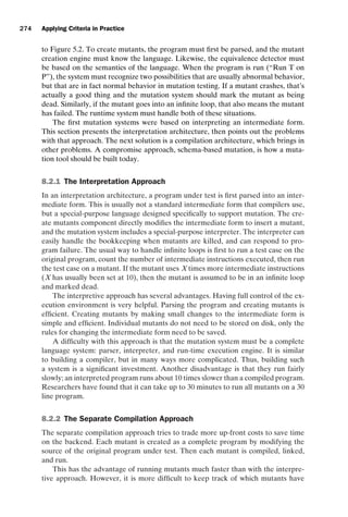 introtest CUUS047-Ammann ISBN 9780521880381 November 8, 2007 17:13 Char Count= 0
274 Applying Criteria in Practice
to Figure 5.2. To create mutants, the program must first be parsed, and the mutant
creation engine must know the language. Likewise, the equivalence detector must
be based on the semantics of the language. When the program is run (“Run T on
P”), the system must recognize two possibilities that are usually abnormal behavior,
but that are in fact normal behavior in mutation testing. If a mutant crashes, that’s
actually a good thing and the mutation system should mark the mutant as being
dead. Similarly, if the mutant goes into an infinite loop, that also means the mutant
has failed. The runtime system must handle both of these situations.
The first mutation systems were based on interpreting an intermediate form.
This section presents the interpretation architecture, then points out the problems
with that approach. The next solution is a compilation architecture, which brings in
other problems. A compromise approach, schema-based mutation, is how a muta-
tion tool should be built today.
8.2.1 The Interpretation Approach
In an interpretation architecture, a program under test is first parsed into an inter-
mediate form. This is usually not a standard intermediate form that compilers use,
but a special-purpose language designed specifically to support mutation. The cre-
ate mutants component directly modifies the intermediate form to insert a mutant,
and the mutation system includes a special-purpose interpreter. The interpreter can
easily handle the bookkeeping when mutants are killed, and can respond to pro-
gram failure. The usual way to handle infinite loops is first to run a test case on the
original program, count the number of intermediate instructions executed, then run
the test case on a mutant. If the mutant uses X times more intermediate instructions
(X has usually been set at 10), then the mutant is assumed to be in an infinite loop
and marked dead.
The interpretive approach has several advantages. Having full control of the ex-
ecution environment is very helpful. Parsing the program and creating mutants is
efficient. Creating mutants by making small changes to the intermediate form is
simple and efficient. Individual mutants do not need to be stored on disk, only the
rules for changing the intermediate form need to be saved.
A difficulty with this approach is that the mutation system must be a complete
language system: parser, interpreter, and run-time execution engine. It is similar
to building a compiler, but in many ways more complicated. Thus, building such
a system is a significant investment. Another disadvantage is that they run fairly
slowly; an interpreted program runs about 10 times slower than a compiled program.
Researchers have found that it can take up to 30 minutes to run all mutants on a 30
line program.
8.2.2 The Separate Compilation Approach
The separate compilation approach tries to trade more up-front costs to save time
on the backend. Each mutant is created as a complete program by modifying the
source of the original program under test. Then each mutant is compiled, linked,
and run.
This has the advantage of running mutants much faster than with the interpre-
tive approach. However, it is more difficult to keep track of which mutants have
 