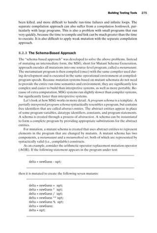 introtest CUUS047-Ammann ISBN 9780521880381 November 8, 2007 17:13 Char Count= 0
Building Testing Tools 275
been killed, and more difficult to handle run-time failures and infinite loops. The
separate compilation approach can also suffer from a compilation bottleneck, par-
ticularly with large programs. This is also a problem with small programs that run
very quickly, because the time to compile and link can be much greater than the time
to execute. It is also difficult to apply weak mutation with the separate compilation
approach.
8.2.3 The Schema-Based Approach
The “schema-based approach” was developed to solve the above problems. Instead
of mutating an intermediate form, the MSG, short for Mutant Schema Generation,
approach encodes all mutations into one source-level program, called a metamutant.
The metamutant program is then compiled (once) with the same compiler used dur-
ing development and is executed in the same operational environment at compiled-
program speeds. Because mutation systems based on mutant schemata do not need
to provide the entire run-time semantics and environment, they are significantly less
complex and easier to build than interpretive systems, as well as more portable. Be-
cause of extra computation, MSG systems run slightly slower than compiler systems,
but significantly faster than interpretive systems.
Let’s look at how MSG works in more detail. A program schema is a template. A
partially interpreted program schema syntactically resembles a program, but contains
free identifiers that are called abstract entities. The abstract entities appear in place
of some program variables, datatype identifiers, constants, and program statements.
A schema is created through a process of abstraction. A schema can be instantiated
to form a complete program by providing appropriate substitutions for the abstract
entities.
For mutation, a mutant schema is created that uses abstract entities to represent
elements in the program that are changed by mutants. A mutant schema has two
components, a metamutant and a metamethod set, both of which are represented by
syntactically valid (i.e., compilable) constructs.
As an example, consider the arithmetic operator replacement mutation operator
(AOR). If the following statement appears in the program under test:
delta = newGuess - sqrt;
then it is mutated to create the following seven mutants:
delta = newGuess + sqrt;
delta = newGuess * sqrt;
delta = newGuess / sqrt;
delta = newGuess ** sqrt;
delta = newGuess % sqrt;
delta = newGuess;
delta = sqrt;
 