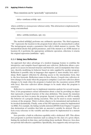 introtest CUUS047-Ammann ISBN 9780521880381 November 8, 2007 17:13 Char Count= 0
276 Applying Criteria in Practice
These mutations can be “generically” represented as
delta = newGuess arithOp sqrt;
where arithOp is a metaoperator abstract entity. This abstraction is implemented by
using a metamethod:
delta = arithOp (newGuess, sqrt, 44);
The method arithOp() performs one arithmetic operation. The third argument,
“44,” represents the location in the program from where the metamethod is called.
The metaprogram accepts a parameter that tells it which mutant to execute. The
metamethod checks that global parameter, and if the mutant is an AOR mutant at
location 44, it performs the appropriate arithmetic operation, otherwise it returns
the original expression (newGuess - sqrt).
8.2.4 Using Java Reflection
An approach that takes advantage of a modern language feature to combine the
interpretive and compiler-based approach uses reflection. Reflection allows a pro-
gram to (1) access its internal structure and behavior, and (2) manipulate that struc-
ture, thereby modifying its behavior based on rules supplied by another program.
Reflection is possible only in languages that support it, most notably Java and C-
sharp. Both support reflection by allowing access to the intermediate form, that
is, the Java bytecode. Reflection comes in three flavors. Compile-time reflection al-
lows changes to be made when the program is compiled. Load-time reflection allows
changes to be made when the program is loaded into the execution system (JVM
with Java). Run-time reflection allows changes to be made when the program is
executed.
Reflection is a natural way to implement mutation analysis for several reasons.
First, it lets programmers extract information about a class by providing an object
that represents a logical structure of the class definition. This means the mutation
system does not have to parse the program. Second, it provides an API to modify
the behavior of a program during execution. This can be used to create mutated
versions of the program. Third, it allows objects to be instantiated and methods to
be invoked dynamically. Finally, some of the OO operators cannot be implemented
via MSG. For example, the hiding variable deletion (HVD) from Chapter 5 requires
that declaration of variables that hide an ancestor’s variable be deleted. This af-
fects every reference to the variable and thus cannot be implemented in a mutant
schema.
Java provides a built-in reflection capability with a dedicated API. This allows
Java programs to perform functions such as asking for the class of a given object,
finding the methods in that class, and invoking those methods. However, Java does
not provide full reflective capabilities. Specifically, Java supports only introspection,
 