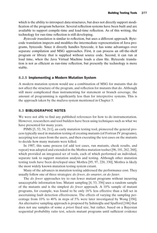 introtest CUUS047-Ammann ISBN 9780521880381 November 8, 2007 17:13 Char Count= 0
Building Testing Tools 277
which is the ability to introspect data structures, but does not directly support modi-
fication of the program behavior. Several reflection systems have been built and are
available to support compile-time and load-time reflection. As of this writing, the
technology for run-time reflection is still developing.
Bytecode translation is similar to reflection, but uses a different approach. Byte-
code translation inspects and modifies the intermediate representation of Java pro-
grams, bytecode. Since it directly handles bytecode, it has some advantages over
separate compilation and MSG approaches. First, it can process an off-the-shelf
program or library that is supplied without source code. Second, it can run at
load time, when the Java Virtual Machine loads a class file. Bytecode transla-
tion is not as efficient as run-time reflection, but presently the technology is more
stable.
8.2.5 Implementing a Modern Mutation System
A modern mutation system would use a combination of MSG for mutants that do
not affect the structure of the program, and reflection for mutants that do. Although
still more complicated than instrumenting for statement or branch coverage, the
amount of programming is significantly less than for interpretive systems. This is
the approach taken by the muJava system mentioned in Chapter 5.
8.3 BIBLIOGRAPHIC NOTES
We were not able to find any published references for how to do instrumentation.
However, researchers and tool builders have been using techniques such as what we
have presented for many years.
PIMS [5, 52, 54, 211], an early mutation testing tool, pioneered the general pro-
cess typically used in mutation testing of creating mutants (of Fortran IV programs),
accepting test cases from the users, and then executing the test cases on the mutants
to decide how many mutants were killed.
In 1987, this same process (of add test cases, run mutants, check results, and
repeat) was adopted and extended in the Mothra mutation toolset [96, 101, 262, 268],
which provided an integrated set of tools, each of which performed an individual,
separate task to support mutation analysis and testing. Although other mutation
testing tools have been developed since Mothra [95, 97, 220, 330], Mothra is likely
the most widely known mutation testing system extant.
Many of the advances in mutation testing addressed the performance cost. They
usually follow one of three strategies: do fewer, do smarter, or do faster.
The do fewer approaches try to run fewer mutant programs without incurring
unacceptable information loss. Mutant sampling [4, 53, 356] uses a random sample
of the mutants and is the simplest do fewer approach. A 10% sample of mutant
programs, for example, was found to be only 16% less effective than a full set in
ascertaining fault detection effectiveness. The effects of varying the sampling per-
centage from 10% to 40% in steps of 5% were later investigated by Wong [356].
An alternative sampling approach is proposed by S
. ahinoğlu and Spafford [106] that
does not use samples of some a priori fixed size, but rather, based on a Bayesian
sequential probability ratio test, selects mutant programs until sufficient evidence
 