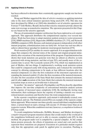 introtest CUUS047-Ammann ISBN 9780521880381 November 8, 2007 17:13 Char Count= 0
278 Applying Criteria in Practice
has been collected to determine that a statistically appropriate sample size has been
reached.
Wong and Mathur suggested the idea of selective mutation as applying mutation
only to the most critical mutation operators being used [230, 357]. This idea was
later developed by Offutt et al. [269] who identified a set of selective operators for
Fortran-77 with Mothra. Results showed that selective mutation provide almost the
same test coverage as nonselective mutation. The operators presented in this Chap-
ter are based on the selective approach.
The use of nonstandard computer architecture has been explored as a do smarter
approach. This approach distributes the computational expense over several ma-
chines. Work has been done to adapt mutation analysis system to vector processors
[229], SIMD machines [192], Hypercube (MIMD) machines [75, 275], and Network
(MIMD) computers [365]. Because each mutant program is independent of all other
mutant programs, communication costs are fairly low. At least one tool was able to
achieve almost linear speedup for moderate sized program functions [275].
Weak mutation [167] is another do smarter approach. It is an approximation tech-
nique that compares the internal states of the mutant and original program imme-
diately after execution of the mutated portion of the program. Experimentation has
shown that weak mutation can generate tests that are almost as effective as tests
generated with strong mutation, and that at least 50% and usually more of the ex-
ecution time is saved. The Leonardo system [270, 271], which was implemented as
part of Mothra, did two things. It implemented a working weak mutation system
that could be compared easily with strong mutation, and evaluated the extent/firm
concept by allowing comparisons to be made at four different locations after the
mutated component: (1) after the first evaluation of the innermost expression sur-
rounding the mutated symbol, (2) after the first execution of the mutated statement,
(3) after the first execution of the basic block that contains the mutated statement,
and (4) after each execution of the basic block that contains the mutated statement
(execution stops as soon as an invalid state is detected).
In another “do smarter” approach, Fleyshgakker and Weiss describe algorithms
that improve the run-time complexity of conventional mutation analysis systems
at the expense of increased space complexity [120]. By intelligently storing state
information, their techniques factor the expense of running a mutant over several
related mutant executions and thereby lower the total computational costs.
In the separate compilation approach, each mutant is individually created, com-
piled, linked, and run. The Proteum system [95] is an example of the separate compi-
lation approach. When mutant run times greatly exceed individual compilation/link
times, a system based on such a strategy will execute 15–20 times faster than an in-
terpretive system. When this condition is not met, however, a compilation bottleneck
[75] may result.
To avoid compilation bottlenecks, DeMillo, Krauser, and Mathur developed a
compiler-integrated program mutation scheme that avoids much of the overhead of
the compilation bottleneck and yet is able to execute compiled code [97]. In this
method, the program under test is compiled by a special compiler. As the compi-
lation process proceeds, the effects of mutations are noted and code patches that
represent these mutations are prepared. Execution of a particular mutant requires
only that the appropriate code patch be applied prior to execution. Patching is
 