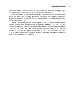 introtest CUUS047-Ammann ISBN 9780521880381 November 8, 2007 17:13 Char Count= 0
Building Testing Tools 279
inexpensive and the mutant executes at compiled speeds. However, crafting the spe-
cial compiler needed turns out to be very expensive and difficult.
Untch developed a new execution model for mutation, the mutant schema
generation (MSG) method [330]. A program schemata is one complete, compilable,
program that encode all mutants into one metaprogram. This is the current state of
the art for mutation [277].
The OO mutation operators were designed to test the essential OO language
features of inheritance, polymorphism, and dynamic binding [11, 219, 281]. The mu-
tation operators used in muJava developed through several research papers by Kim,
Clark, and McDermid [184, 185], Chevalley and Thévenod-Fosse [69, 71], Alexan-
der et al. [8, 266], and Ma, Kwon, and Offutt [219, 220, 221]. MuJava uses OpenJava
[324, 325] for compile-time reflection because it provides enough information to
generate mutants and it is easy to use.
 