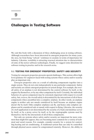 introtest CUUS047-Ammann ISBN 9780521880381 November 8, 2007 17:13 Char Count= 0
9
Challenges in Testing Software
We end this book with a discussion of three challenging areas in testing software.
Although researchers have been interested in emergent properties for many years,
the area, far from being “solved,” continues to escalate in terms of importance for
industry. Likewise, testability is attracting renewed attention due to characteristics
of some of the newer software technologies. Finally, we suggest some directions for
software testing in practice and in the research arena.
9.1 TESTING FOR EMERGENT PROPERTIES: SAFETY AND SECURITY
Testing for emergent properties presents special challenges. This section offers high
level guidance for engineers faced with testing systems where safety and/or security
play an important role.
Emergent properties arise as a result of collecting components together into a
single system. They do not exist independently in any particular component. Safety
and security are classic emergent properties in system design. For example, the over-
all safety of an airplane is not determined by the control software by itself, or the
engines by themselves, or by any other component by itself. Certainly, the individual
behavior of a given component may be extremely important with respect to overall
safety, but, even so, the overall safety is determined by the interactions of all of these
components when assembled into a complete airplane. In other words, an airplane
engine is neither safe nor unsafe considered by itself because an airplane engine
doesn’t fly by itself. Only complete airplanes can fly, and hence only complete air-
planes can be considered safe or unsafe with respect to flying. Likewise, the security
of a web application is not determined by the security of a back-end database server
by itself, or by a proxy server by itself, or by the cryptographic systems used by
themselves, but by the interactions of all of these components.
Not only are systems where safety and/or security are important far more com-
mon than might first appear, they are becoming more common for a variety of tech-
nical and social reasons. For example, consider security for a system for control-
ling heating and air conditioning. A traditional system that can only be controlled
through physical access cannot be compromised remotely. However, the ability to
280
 