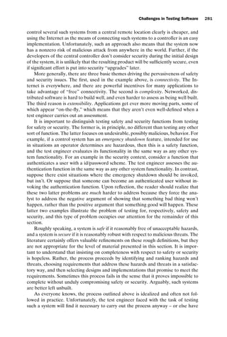 introtest CUUS047-Ammann ISBN 9780521880381 November 8, 2007 17:13 Char Count= 0
Challenges in Testing Software 281
control several such systems from a central remote location clearly is cheaper, and
using the Internet as the means of connecting such systems to a controller is an easy
implementation. Unfortunately, such an approach also means that the system now
has a nonzero risk of malicious attack from anywhere in the world. Further, if the
developers of the central controller don’t consider security during the initial design
of the system, it is unlikely that the resulting product will be sufficiently secure, even
if significant effort is put into security “upgrades” later.
More generally, there are three basic themes driving the pervasiveness of safety
and security issues. The first, used in the example above, is connectivity. The In-
ternet is everywhere, and there are powerful incentives for many applications to
take advantage of “free” connectivity. The second is complexity. Networked, dis-
tributed software is hard to build well, and even harder to assess as being well built.
The third reason is extensibility. Applications get ever more moving parts, some of
which appear “on-the-fly,” which means that they aren’t even well-defined when a
test engineer carries out an assessment.
It is important to distinguish testing safety and security functions from testing
for safety or security. The former is, in principle, no different than testing any other
sort of function. The latter focuses on undesirable, possibly malicious, behavior. For
example, if a control system has an emergency shutdown feature, intended for use
in situations an operator determines are hazardous, then this is a safety function,
and the test engineer evaluates its functionality in the same way as any other sys-
tem functionality. For an example in the security context, consider a function that
authenticates a user with a id/password scheme. The test engineer assesses the au-
thentication function in the same way as any other system functionality. In contrast,
suppose there exist situations where the emergency shutdown should be invoked,
but isn’t. Or suppose that someone can become an authenticated user without in-
voking the authentication function. Upon reflection, the reader should realize that
these two latter problems are much harder to address because they force the ana-
lyst to address the negative argument of showing that something bad thing won’t
happen, rather than the positive argument that something good will happen. These
latter two examples illustrate the problem of testing for, respectively, safety and
security, and this type of problem occupies our attention for the remainder of this
section.
Roughly speaking, a system is safe if it reasonably free of unacceptable hazards,
and a system is secure if it is reasonably robust with respect to malicious threats. The
literature certainly offers valuable refinements on these rough definitions, but they
are not appropriate for the level of material presented in this section. It is impor-
tant to understand that insisting on completeness with respect to safety or security
is hopeless. Rather, the process proceeds by identifying and ranking hazards and
threats, choosing requirements that address these hazards and threats in a satisfac-
tory way, and then selecting designs and implementations that promise to meet the
requirements. Sometimes this process fails in the sense that it proves impossible to
complete without unduly compromising safety or security. Arguably, such systems
are better left unbuilt.
As everyone knows, the process outlined above is idealized and often not fol-
lowed in practice. Unfortunately, the test engineer faced with the task of testing
such a system will find it necessary to carry out the process anyway – or else have
 