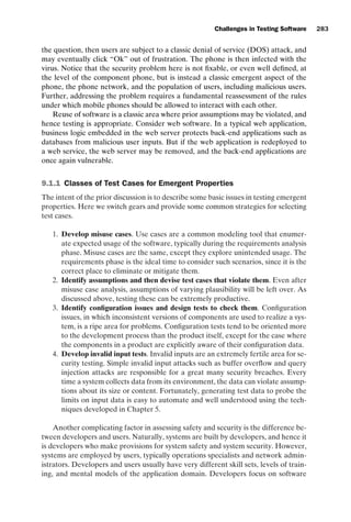 introtest CUUS047-Ammann ISBN 9780521880381 November 8, 2007 17:13 Char Count= 0
Challenges in Testing Software 283
the question, then users are subject to a classic denial of service (DOS) attack, and
may eventually click “Ok” out of frustration. The phone is then infected with the
virus. Notice that the security problem here is not fixable, or even well defined, at
the level of the component phone, but is instead a classic emergent aspect of the
phone, the phone network, and the population of users, including malicious users.
Further, addressing the problem requires a fundamental reassessment of the rules
under which mobile phones should be allowed to interact with each other.
Reuse of software is a classic area where prior assumptions may be violated, and
hence testing is appropriate. Consider web software. In a typical web application,
business logic embedded in the web server protects back-end applications such as
databases from malicious user inputs. But if the web application is redeployed to
a web service, the web server may be removed, and the back-end applications are
once again vulnerable.
9.1.1 Classes of Test Cases for Emergent Properties
The intent of the prior discussion is to describe some basic issues in testing emergent
properties. Here we switch gears and provide some common strategies for selecting
test cases.
1. Develop misuse cases. Use cases are a common modeling tool that enumer-
ate expected usage of the software, typically during the requirements analysis
phase. Misuse cases are the same, except they explore unintended usage. The
requirements phase is the ideal time to consider such scenarios, since it is the
correct place to eliminate or mitigate them.
2. Identify assumptions and then devise test cases that violate them. Even after
misuse case analysis, assumptions of varying plausibility will be left over. As
discussed above, testing these can be extremely productive.
3. Identify configuration issues and design tests to check them. Configuration
issues, in which inconsistent versions of components are used to realize a sys-
tem, is a ripe area for problems. Configuration tests tend to be oriented more
to the development process than the product itself, except for the case where
the components in a product are explicitly aware of their configuration data.
4. Develop invalid input tests. Invalid inputs are an extremely fertile area for se-
curity testing. Simple invalid input attacks such as buffer overflow and query
injection attacks are responsible for a great many security breaches. Every
time a system collects data from its environment, the data can violate assump-
tions about its size or content. Fortunately, generating test data to probe the
limits on input data is easy to automate and well understood using the tech-
niques developed in Chapter 5.
Another complicating factor in assessing safety and security is the difference be-
tween developers and users. Naturally, systems are built by developers, and hence it
is developers who make provisions for system safety and system security. However,
systems are employed by users, typically operations specialists and network admin-
istrators. Developers and users usually have very different skill sets, levels of train-
ing, and mental models of the application domain. Developers focus on software
 