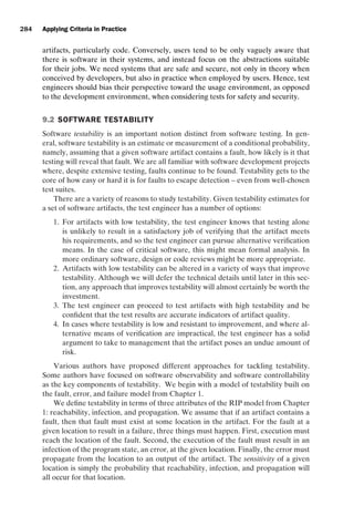 introtest CUUS047-Ammann ISBN 9780521880381 November 8, 2007 17:13 Char Count= 0
284 Applying Criteria in Practice
artifacts, particularly code. Conversely, users tend to be only vaguely aware that
there is software in their systems, and instead focus on the abstractions suitable
for their jobs. We need systems that are safe and secure, not only in theory when
conceived by developers, but also in practice when employed by users. Hence, test
engineers should bias their perspective toward the usage environment, as opposed
to the development environment, when considering tests for safety and security.
9.2 SOFTWARE TESTABILITY
Software testability is an important notion distinct from software testing. In gen-
eral, software testability is an estimate or measurement of a conditional probability,
namely, assuming that a given software artifact contains a fault, how likely is it that
testing will reveal that fault. We are all familiar with software development projects
where, despite extensive testing, faults continue to be found. Testability gets to the
core of how easy or hard it is for faults to escape detection – even from well-chosen
test suites.
There are a variety of reasons to study testability. Given testability estimates for
a set of software artifacts, the test engineer has a number of options:
1. For artifacts with low testability, the test engineer knows that testing alone
is unlikely to result in a satisfactory job of verifying that the artifact meets
his requirements, and so the test engineer can pursue alternative verification
means. In the case of critical software, this might mean formal analysis. In
more ordinary software, design or code reviews might be more appropriate.
2. Artifacts with low testability can be altered in a variety of ways that improve
testability. Although we will defer the technical details until later in this sec-
tion, any approach that improves testability will almost certainly be worth the
investment.
3. The test engineer can proceed to test artifacts with high testability and be
confident that the test results are accurate indicators of artifact quality.
4. In cases where testability is low and resistant to improvement, and where al-
ternative means of verification are impractical, the test engineer has a solid
argument to take to management that the artifact poses an undue amount of
risk.
Various authors have proposed different approaches for tackling testability.
Some authors have focused on software observability and software controllability
as the key components of testability. We begin with a model of testability built on
the fault, error, and failure model from Chapter 1.
We define testability in terms of three attributes of the RIP model from Chapter
1: reachability, infection, and propagation. We assume that if an artifact contains a
fault, then that fault must exist at some location in the artifact. For the fault at a
given location to result in a failure, three things must happen. First, execution must
reach the location of the fault. Second, the execution of the fault must result in an
infection of the program state, an error, at the given location. Finally, the error must
propagate from the location to an output of the artifact. The sensitivity of a given
location is simply the probability that reachability, infection, and propagation will
all occur for that location.
 