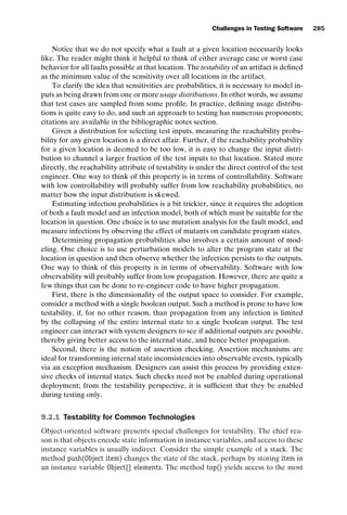 introtest CUUS047-Ammann ISBN 9780521880381 November 8, 2007 17:13 Char Count= 0
Challenges in Testing Software 285
Notice that we do not specify what a fault at a given location necessarily looks
like. The reader might think it helpful to think of either average case or worst case
behavior for all faults possible at that location. The testability of an artifact is defined
as the minimum value of the sensitivity over all locations in the artifact.
To clarify the idea that sensitivities are probabilities, it is necessary to model in-
puts as being drawn from one or more usage distributions. In other words, we assume
that test cases are sampled from some profile. In practice, defining usage distribu-
tions is quite easy to do, and such an approach to testing has numerous proponents;
citations are available in the bibliographic notes section.
Given a distribution for selecting test inputs, measuring the reachability proba-
bility for any given location is a direct affair. Further, if the reachability probability
for a given location is deemed to be too low, it is easy to change the input distri-
bution to channel a larger fraction of the test inputs to that location. Stated more
directly, the reachability attribute of testability is under the direct control of the test
engineer. One way to think of this property is in terms of controllability. Software
with low controllability will probably suffer from low reachability probabilities, no
matter how the input distribution is skewed.
Estimating infection probabilities is a bit trickier, since it requires the adoption
of both a fault model and an infection model, both of which must be suitable for the
location in question. One choice is to use mutation analysis for the fault model, and
measure infections by observing the effect of mutants on candidate program states.
Determining propagation probabilities also involves a certain amount of mod-
eling. One choice is to use perturbation models to alter the program state at the
location in question and then observe whether the infection persists to the outputs.
One way to think of this property is in terms of observability. Software with low
observability will probably suffer from low propagation. However, there are quite a
few things that can be done to re-engineer code to have higher propagation.
First, there is the dimensionality of the output space to consider. For example,
consider a method with a single boolean output. Such a method is prone to have low
testability, if, for no other reason, than propagation from any infection is limited
by the collapsing of the entire internal state to a single boolean output. The test
engineer can interact with system designers to see if additional outputs are possible,
thereby giving better access to the internal state, and hence better propagation.
Second, there is the notion of assertion checking. Assertion mechanisms are
ideal for transforming internal state inconsistencies into observable events, typically
via an exception mechanism. Designers can assist this process by providing exten-
sive checks of internal states. Such checks need not be enabled during operational
deployment; from the testability perspective, it is sufficient that they be enabled
during testing only.
9.2.1 Testability for Common Technologies
Object-oriented software presents special challenges for testability. The chief rea-
son is that objects encode state information in instance variables, and access to these
instance variables is usually indirect. Consider the simple example of a stack. The
method push(Object item) changes the state of the stack, perhaps by storing item in
an instance variable Object[] elements. The method top() yields access to the most
 