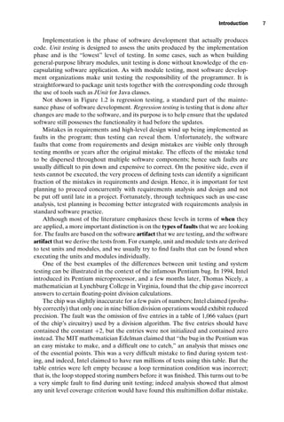 introtest CUUS047-Ammann ISBN 9780521880381 November 8, 2007 17:13 Char Count= 0
Introduction 7
Implementation is the phase of software development that actually produces
code. Unit testing is designed to assess the units produced by the implementation
phase and is the “lowest” level of testing. In some cases, such as when building
general-purpose library modules, unit testing is done without knowledge of the en-
capsulating software application. As with module testing, most software develop-
ment organizations make unit testing the responsibility of the programmer. It is
straightforward to package unit tests together with the corresponding code through
the use of tools such as JUnit for Java classes.
Not shown in Figure 1.2 is regression testing, a standard part of the mainte-
nance phase of software development. Regression testing is testing that is done after
changes are made to the software, and its purpose is to help ensure that the updated
software still possesses the functionality it had before the updates.
Mistakes in requirements and high-level design wind up being implemented as
faults in the program; thus testing can reveal them. Unfortunately, the software
faults that come from requirements and design mistakes are visible only through
testing months or years after the original mistake. The effects of the mistake tend
to be dispersed throughout multiple software components; hence such faults are
usually difficult to pin down and expensive to correct. On the positive side, even if
tests cannot be executed, the very process of defining tests can identify a significant
fraction of the mistakes in requirements and design. Hence, it is important for test
planning to proceed concurrently with requirements analysis and design and not
be put off until late in a project. Fortunately, through techniques such as use-case
analysis, test planning is becoming better integrated with requirements analysis in
standard software practice.
Although most of the literature emphasizes these levels in terms of when they
are applied, a more important distinction is on the types of faults that we are looking
for. The faults are based on the software artifact that we are testing, and the software
artifact that we derive the tests from. For example, unit and module tests are derived
to test units and modules, and we usually try to find faults that can be found when
executing the units and modules individually.
One of the best examples of the differences between unit testing and system
testing can be illustrated in the context of the infamous Pentium bug. In 1994, Intel
introduced its Pentium microprocessor, and a few months later, Thomas Nicely, a
mathematician at Lynchburg College in Virginia, found that the chip gave incorrect
answers to certain floating-point division calculations.
The chip was slightly inaccurate for a few pairs of numbers; Intel claimed (proba-
bly correctly) that only one in nine billion division operations would exhibit reduced
precision. The fault was the omission of five entries in a table of 1,066 values (part
of the chip’s circuitry) used by a division algorithm. The five entries should have
contained the constant +2, but the entries were not initialized and contained zero
instead. The MIT mathematician Edelman claimed that “the bug in the Pentium was
an easy mistake to make, and a difficult one to catch,” an analysis that misses one
of the essential points. This was a very difficult mistake to find during system test-
ing, and indeed, Intel claimed to have run millions of tests using this table. But the
table entries were left empty because a loop termination condition was incorrect;
that is, the loop stopped storing numbers before it was finished. This turns out to be
a very simple fault to find during unit testing; indeed analysis showed that almost
any unit level coverage criterion would have found this multimillion dollar mistake.
 