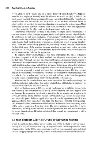 introtest CUUS047-Ammann ISBN 9780521880381 November 8, 2007 17:13 Char Count= 0
286 Applying Criteria in Practice
recent element in the stack, and so a push() followed immediately by a top() al-
lows the test engineer to verify that the element returned by top() is indeed the
most recent element. However, access to older elements is hidden; the typical stack
interface does not, and should not, allow direct access to these elements. From an
observability perspective, the stack interface is a problem for the test engineer. Most
classes are far more complex than the stack class, so it should come as no great sur-
prise that testability for object-oriented software tends to be low.
Inheritance compounds the lack of testability for object-oriented software. To
continue the stack class example, suppose a sub-class logs the number of push() calls.
To implement the sub-class, the typical programmer overrides the push() method to
increment the log and then calls the superclass push() method to take care of the
state change. Such modifications of classes are routine in object-oriented develop-
ment. From the observability perspective, testability for the subclass suffers from
the fact that some of the updated instance variables are not even in the sub-class
being tested. In fact, it is quite likely that the developer of the subclass doesn’t have
access to the source code for the superclass.
To improve observability, there are two basic approaches. The first is to require
developers to provide additional get methods that allow the test engineer access to
the full state. Although this may be a reasonable approach in cases where extensive
test sets are developed concurrently with, or even prior to, the class itself, it is quite
likely that the test engineer will still end up having to test code where, for whatever
reason, the software was not developed in accordance with testability guidelines.
A second approach is a tool approach that exploits something like the Java re-
flection mechanism to access internal variables, independent of whether source code
is available. On the other hand, this approach suffers from the fact that interpreting
the data values so captured is a nontrivial task for the test engineer.
Maintenance for tests is also an issue, since every time the developers change the
implementation of a class, tests that access internal state of that class are unlikely to
execute at all, let alone execute correctly.
Web applications pose a different set of challenges for testability. Again, both
controllability and observability are likely to be extremely low for a typical web
application. To appreciate the situation, consider the architecture of a typical web
server, in which a proxy interacts with an individual client, a session manager over-
sees the entire pool of clients, application logic determines processing of client re-
quests, and data flows in and out of a back-end database. From the client perspec-
tive, almost all of this infrastructure is intended to be invisible, hence accessing much
of the state is impossible from the client. The server pieces are quite likely to be
distributed, not only across multiple hardware platforms, but also across multiple
corporate organizations. Bringing high testability to such an environment is still a
research topic.
9.3 TEST CRITERIA AND THE FUTURE OF SOFTWARE TESTING
When the authors started their careers in the mid 1980s, the field of software engi-
neering was very different from today. A huge difference can be expressed in terms
of economics. In the 1980s, the economics of software engineering were such that
the cost of applying high-end testing criteria usually exceeded the economic benefits.
 
