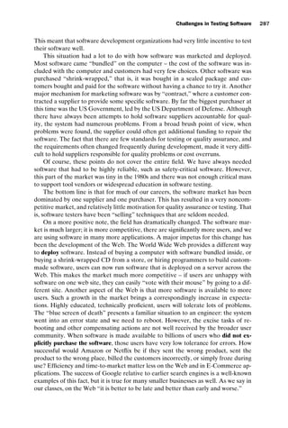 introtest CUUS047-Ammann ISBN 9780521880381 November 8, 2007 17:13 Char Count= 0
Challenges in Testing Software 287
This meant that software development organizations had very little incentive to test
their software well.
This situation had a lot to do with how software was marketed and deployed.
Most software came “bundled” on the computer – the cost of the software was in-
cluded with the computer and customers had very few choices. Other software was
purchased “shrink-wrapped,” that is, it was bought in a sealed package and cus-
tomers bought and paid for the software without having a chance to try it. Another
major mechanism for marketing software was by “contract,” where a customer con-
tracted a supplier to provide some specific software. By far the biggest purchaser at
this time was the US Government, led by the US Department of Defense. Although
there have always been attempts to hold software suppliers accountable for qual-
ity, the system had numerous problems. From a broad brush point of view, when
problems were found, the supplier could often get additional funding to repair the
software. The fact that there are few standards for testing or quality assurance, and
the requirements often changed frequently during development, made it very diffi-
cult to hold suppliers responsible for quality problems or cost overruns.
Of course, these points do not cover the entire field. We have always needed
software that had to be highly reliable, such as safety-critical software. However,
this part of the market was tiny in the 1980s and there was not enough critical mass
to support tool vendors or widespread education in software testing.
The bottom line is that for much of our careers, the software market has been
dominated by one supplier and one purchaser. This has resulted in a very noncom-
petitive market, and relatively little motivation for quality assurance or testing. That
is, software testers have been “selling” techniques that are seldom needed.
On a more positive note, the field has dramatically changed. The software mar-
ket is much larger; it is more competitive, there are significantly more users, and we
are using software in many more applications. A major impetus for this change has
been the development of the Web. The World Wide Web provides a different way
to deploy software. Instead of buying a computer with software bundled inside, or
buying a shrink-wrapped CD from a store, or hiring programmers to build custom-
made software, users can now run software that is deployed on a server across the
Web. This makes the market much more competitive – if users are unhappy with
software on one web site, they can easily “vote with their mouse” by going to a dif-
ferent site. Another aspect of the Web is that more software is available to more
users. Such a growth in the market brings a correspondingly increase in expecta-
tions. Highly educated, technically proficient, users will tolerate lots of problems.
The “blue screen of death” presents a familiar situation to an engineer: the system
went into an error state and we need to reboot. However, the excise tasks of re-
booting and other compensating actions are not well received by the broader user
community. When software is made available to billions of users who did not ex-
plicitly purchase the software, those users have very low tolerance for errors. How
successful would Amazon or Netflix be if they sent the wrong product, sent the
product to the wrong place, billed the customers incorrectly, or simply froze during
use? Efficiency and time-to-market matter less on the Web and in E-Commerce ap-
plications. The success of Google relative to earlier search engines is a well-known
examples of this fact, but it is true for many smaller businesses as well. As we say in
our classes, on the Web “it is better to be late and better than early and worse.”
 
