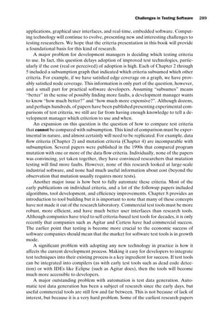 introtest CUUS047-Ammann ISBN 9780521880381 November 8, 2007 17:13 Char Count= 0
Challenges in Testing Software 289
applications, graphical user interfaces, and real-time, embedded software. Comput-
ing technology will continue to evolve, presenting new and interesting challenges to
testing researchers. We hope that the criteria presentation in this book will provide
a foundational basis for this kind of research.
A major problem for development managers is deciding which testing criteria
to use. In fact, this question delays adoption of improved test technologies, partic-
ularly if the cost (real or perceived) of adoption is high. Each of Chapter 2 through
5 included a subsumption graph that indicated which criteria subsumed which other
criteria. For example, if we have satisfied edge coverage on a graph, we have prov-
ably satisfied node coverage. This information is only part of the question, however,
and a small part for practical software developers. Assuming “subsumes” means
“better” in the sense of possibly finding more faults, a development manager wants
to know “how much better?” and “how much more expensive?”. Although dozens,
and perhaps hundreds, of papers have been published presenting experimental com-
parisons of test criteria, we still are far from having enough knowledge to tell a de-
velopment manager which criterion to use and when.
An expansion on this question is the question of how to compare test criteria
that cannot be compared with subsumption. This kind of comparison must be exper-
imental in nature, and almost certainly will need to be replicated. For example, data
flow criteria (Chapter 2) and mutation criteria (Chapter 4) are incomparable with
subsumption. Several papers were published in the 1990s that compared program
mutation with one or more of the data flow criteria. Individually, none of the papers
was convincing, yet taken together, they have convinced researchers that mutation
testing will find more faults. However, none of this research looked at large-scale
industrial software, and none had much useful information about cost (beyond the
observation that mutation usually requires more tests).
Another major issue is how best to fully automate these criteria. Most of the
early publications on individual criteria, and a lot of the followup papers included
algorithms, tool development, and efficiency improvements. Chapter 8 provides an
introduction to tool building but it is important to note that many of these concepts
have not made it out of the research laboratory. Commercial test tools must be more
robust, more efficient, and have much better user interfaces than research tools.
Although companies have tried to sell criteria-based test tools for decades, it is only
recently that companies such as Agitar and Certess have had commercial success.
The earlier point that testing is become more crucial to the economic success of
software companies should mean that the market for software test tools is in growth
mode.
A significant problem with adopting any new technology in practice is how it
affects the current development process. Making it easy for developers to integrate
test techniques into their existing process is a key ingredient for success. If test tools
can be integrated into compilers (as with early test tools such as dead code detec-
tion) or with IDEs like Eclipse (such as Agitar does), then the tools will become
much more accessible to developers.
A major outstanding problem with automation is test data generation. Auto-
matic test data generation has been a subject of research since the early days, but
useful commercial tools are still few and far between. This is not because of lack of
interest, but because it is a very hard problem. Some of the earliest research papers
 