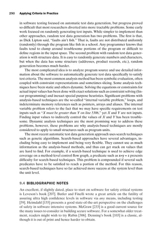 introtest CUUS047-Ammann ISBN 9780521880381 November 8, 2007 17:13 Char Count= 0
290 Applying Criteria in Practice
in software testing focused on automatic test data generation, but progress proved
so difficult that most researchers diverted into more tractable problems. Some early
work focused on randomly generating test inputs. While simpler to implement than
other approaches, random test data generation has two problems. The first is that,
as Dick Lipton said, “faults ain’t fish.” That is, faults are not distributed uniformly
(randomly) through the program like fish in a school. Any programmer knows that
faults tend to clump around troublesome portions of the program or difficult to
define regions in the input space. The second problem with random test data gener-
ation is with structure data. It is easy to randomly generate numbers and characters,
but when the data has some structure (addresses, product records, etc.), random
generation becomes much harder.
The most complicated idea is to analyze program source and use detailed infor-
mation about the software to automatically generate test data specifically to satisfy
test criteria. The most common analysis method has been symbolic evaluation, often
coupled with constraint representations and sometimes slicing. Some analysis tech-
niques have been static and others dynamic. Solving the equations or constraints for
actual input values has been done with exact solutions such as constraint solving (lin-
ear programming) and inexact special purpose heuristics. Significant problems with
analysis-based techniques are the so-called “internal variable problem,” loops, and
indeterminate memory references such as pointers, arrays and aliases. The internal
variable problem refers to the fact that we may have specific requirements on test
inputs such as “X must be greater than Y on line 5306,” yet X and Y are not inputs.
Finding input values to indirectly control the values of X and Y has been trouble-
some. Dynamic analysis techniques are the most promising way to address these
problems, however, these problems are why analysis-based techniques are mostly
considered to apply to small structures such as program units.
The most recent automatic test data generation approach uses search techniques
such as genetic algorithms. Search-based approaches have several advantages, in-
cluding being easy to implement and being very flexible. They cannot use as much
information as the analysis-based methods, and thus can get stuck on values that
are hard to find. For example, if a search-based technique is used to achieve edge
coverage on a method-level control flow graph, a predicate such as x+y = z presents
difficulty for search-based techniques. This problem is compounded if several such
predicates have to be satisfied to reach a portion of the method. For this reason,
search-based techniques have so far achieved more success at the system level than
the unit level.
9.4 BIBLIOGRAPHIC NOTES
An excellent, if slightly dated, place to start on software for safety critical systems
is Leveson’s book [207]. Butler and Finelli wrote a great article on the futility of
assuring ultra high confidence levels in software via any means, including testing
[59]. Heimdahl [155] presents a good state-of-the-art perspective on the challenges
of safety in software intensive systems. McGraw [233] is a good current source for
the many issues to consider in building secure software. For a somewhat older treat-
ment, readers might wish to try Rubin [306]. Denning’s book [103] is a classic, al-
though it is out of print and hence harder to obtain.
 