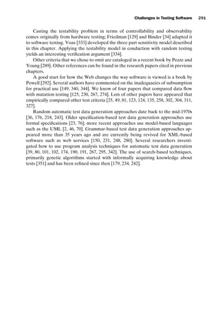 introtest CUUS047-Ammann ISBN 9780521880381 November 8, 2007 17:13 Char Count= 0
Challenges in Testing Software 291
Casting the testability problem in terms of controllability and observability
comes originally from hardware testing; Friedman [129] and Binder [34] adapted it
to software testing. Voas [333] developed the three part sensitivity model described
in this chapter. Applying the testability model in conduction with random testing
yields an interesting verification argument [334].
Other criteria that we chose to omit are cataloged in a recent book by Pezze and
Young [289]. Other references can be found in the research papers cited in previous
chapters.
A good start for how the Web changes the way software is viewed is a book by
Powell [292]. Several authors have commented on the inadequacies of subsumption
for practical use [149, 340, 344]. We know of four papers that compared data flow
with mutation testing [125, 230, 267, 274]. Lots of other papers have appeared that
empirically compared other test criteria [25, 49, 81, 123, 124, 135, 258, 302, 304, 311,
327].
Random automatic test data generation approaches date back to the mid-1970s
[36, 176, 218, 243]. Older specification-based test data generation approaches use
formal specifications [23, 76]; more recent approaches use model-based languages
such as the UML [2, 46, 70]. Grammar-based test data generation approaches ap-
peared more than 35 years ago and are currently being revived for XML-based
software such as web services [150, 231, 248, 280]. Several researchers investi-
gated how to use program analysis techniques for automatic test data generation
[39, 80, 101, 102, 174, 190, 191, 267, 295, 342]. The use of search-based techniques,
primarily genetic algorithms started with informally acquiring knowledge about
tests [351] and has been refined since then [179, 234, 242].
 
