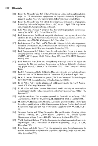 introtest CUUS047-Ammann ISBN 9780521880381 November 21, 2007 18:48 Char Count= 0
296 Bibliography
[11] Roger T. Alexander and Jeff Offutt. Criteria for testing polymorphic relation-
ships. In 11th International Symposium on Software Reliability Engineering,
pages 15–23, San Jose, CA, October 2000. IEEE Computer Society Press.
[12] Roger T. Alexander and Jeff Offutt. Coupling-based testing of O-O programs.
Journal of Universal Computer Science, 10(4):391–427, April 2004. http://www.
jucs.org/jucs 10 4/coupling based testing of.
[13] F. E. Allen and J. Cocke. A program data flow analysis procedure. Communica-
tions of the ACM, 19(3):137–146, March 1976.
[14] Paul Ammann and Paul Black. A specification-based coverage metric to evalu-
ate tests. In 4th IEEE International Symposium on High-Assurance Systems En-
gineering, pages 239–248, Washington, DC, November 1999.
[15] Paul Ammann, Paul Black, and W. Majurski. Using model checking to generate
tests from specifications. In 2nd International Conference on Formal Engineering
Methods, pages 46–54, Brisbane, Australia, December 1998.
[16] Paul Ammann and Jeff Offutt. Using formal methods to derive test frames in
category-partition testing. In Ninth Annual Conference on Computer Assurance
(COMPASS 94), pages 69–80, Gaithersburg MD, June 1994. IEEE Computer
Society Press.
[17] Paul Ammann, Jeff Offutt, and Hong Huang. Coverage criteria for logical ex-
pressions. In 14th International Symposium on Software Reliability Engineer-
ing, pages 99–107, Denver, CO, November 2003. IEEE Computer Society
Press.
[18] Paul E. Ammann and John C. Knight. Data diversity: An approach to software
fault tolerance. IEEE Transactions on Computers, 37(4):418–425, April 1988.
[19] D. M. St. Andre. Pilot mutation system (PIMS) user’s manual. Technical report
GIT-ICS-79/04, Georgia Institute of Technology, April 1979.
[20] Jo M. Atlee. Native model-checking of SCR requirements. In Fourth Interna-
tional SCR Workshop, November 1994.
[21] Jo M. Atlee and John Gannon. State-based model checking of event-driven
system requirements. IEEE Transactions on Software Engineering, 19(1):24–40,
January 1993.
[22] Algirdas Avizienis. The n-version approach to fault-tolerant software. IEEE
Transactions on Software Engineering, SE-11(12):1491–1501, December 1985.
[23] M. Balcer, W. Hasling, and T. Ostrand. Automatic generation of test scripts from
formal test specifications. In Third Symposium on Software Testing, Analysis, and
Verification, pages 210–218, Key West Florida, December 1989. ACM SIGSOFT
89.
[24] Stephane Barbey and Alfred Strohmeier. The problematics of testing object-
oriented software. In SQM’94 Second Conference on Software Quality
Management, volume 2, pages 411–426, Edinburgh, Scotland, UK, 1994.
[25] Vic R. Basili and Richard W. Selby. Comparing the effectiveness of software test-
ing strategies. IEEE Transactions on Software Engineering, 13(12):1278–1296,
December 1987.
[26] J. A. Bauer and A. B. Finger. Test plan generation using formal grammars. In
Fourth International Conference on Software Engineering, pages 425–432, Mu-
nich, September 1979.
 