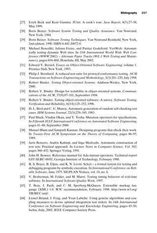 introtest CUUS047-Ammann ISBN 9780521880381 November 21, 2007 18:48 Char Count= 0
Bibliography 297
[27] Erich Beck and Kent Gamma. JUnit: A cook’s tour. Java Report, 4(5):27–38,
May 1999.
[28] Boris Beizer. Software System Testing and Quality Assurance. Van Nostrand,
New York, 1984.
[29] Boris Beizer. Software Testing Techniques. Van Nostrand Reinhold, New York,
2nd edition, 1990. ISBN 0-442-20672-0.
[30] Michael Benedikt, Juliana Freire, and Patrice Godefroid. VeriWeb: Automat-
ically testing dynamic Web sites. In 11th International World Wide Web Con-
ference (WWW’2002) – Alternate Paper Tracks (WE-3 Web Testing and Mainte-
nance), pages 654–668, Honolulu, HI, May 2002.
[31] Edward V. Berard. Essays on Object-Oriented Software Engineering, volume 1.
Prentice Hall, New York, 1993.
[32] Philip J. Bernhard. A reduced test suite for protocol conformance testing. ACM
Transactions on Software Engineering and Methodology, 3(3):201–220, July 1994.
[33] Robert Binder. Testing Object-oriented Systems. Addison-Wesley, New York,
2000.
[34] Robert V. Binder. Design for testability in object-oriented systems. Communi-
cations of the ACM, 37(9):87–101, September 1994.
[35] Robert V. Binder. Testing object-oriented software: A survey. Software Testing,
Verification and Reliability, 6(3/4):125–252, 1996.
[36] D. L. Bird and C. U. Munoz. Automatic generation of random self-checking test
cases. IBM Systems Journal, 22(3):229–345, 1983.
[37] Paul Black, Vladim Okun, and Y. Yesha. Mutation operators for specifications.
In Fifteenth IEEE International Conference on Automated Software Engineering,
pages 81–88, September 2000.
[38] Manuel Blum and Sampath Kannan. Designing programs that check their work.
In Twenty-First ACM Symposium on the Theory of Computing, pages 86–97,
1989.
[39] Juris Borzovs, Audris Kalniņš, and Inga Medvedis. Automatic construction of
test sets: Practical approach. In Lecture Notes in Computer Science, Vol. 502,
pages 360–432. Springer Verlag, 1991.
[40] John H. Bowser. Reference manual for Ada mutant operators. Technical report
GIT-SERC-88/02, Georgia Institute of Technology, February 1988.
[41] R. S. Boyer, B. Elpas, and K. N. Levitt. Select – a formal system for testing and
debugging programs by symbolic execution. In International Conference on Reli-
able Software, June 1975. SIGPLAN Notices, vol. 10, no. 6.
[42] V. Braberman, M. Felder, and M. Marré. Testing timing behavior of real-time
software. In International Software Quality Week, 1997.
[43] T. Bray, J. Paoli, and C. M. Sperberg-McQueen. Extensible markup lan-
guage (XML) 1.0. W3C recommendation, February 1998. http://www.w3.org/
TR/REC-xml/.
[44] Lionel Briand, J. Feng, and Yvan Labiche. Using genetic algorithms and cou-
pling measures to devise optimal integration test orders. In 14th International
Conference on Software Engineering and Knowledge Engineering, pages 43–50,
Ischia, Italy, 2002. IEEE Computer Society Press.
 