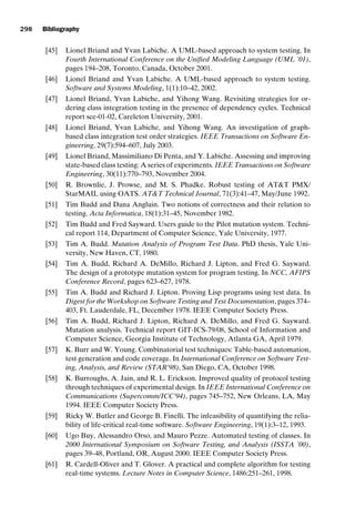 introtest CUUS047-Ammann ISBN 9780521880381 November 21, 2007 18:48 Char Count= 0
298 Bibliography
[45] Lionel Briand and Yvan Labiche. A UML-based approach to system testing. In
Fourth International Conference on the Unified Modeling Language (UML ’01),
pages 194–208, Toronto, Canada, October 2001.
[46] Lionel Briand and Yvan Labiche. A UML-based approach to system testing.
Software and Systems Modeling, 1(1):10–42, 2002.
[47] Lionel Briand, Yvan Labiche, and Yihong Wang. Revisiting strategies for or-
dering class integration testing in the presence of dependency cycles. Technical
report sce-01-02, Careleton University, 2001.
[48] Lionel Briand, Yvan Labiche, and Yihong Wang. An investigation of graph-
based class integration test order strategies. IEEE Transactions on Software En-
gineering, 29(7):594–607, July 2003.
[49] Lionel Briand, Massimiliano Di Penta, and Y. Labiche. Assessing and improving
state-based class testing: A series of experiments. IEEE Transactions on Software
Engineering, 30(11):770–793, November 2004.
[50] R. Brownlie, J. Prowse, and M. S. Phadke. Robust testing of ATT PMX/
StarMAIL using OATS. ATT Technical Journal, 71(3):41–47, May/June 1992.
[51] Tim Budd and Dana Angluin. Two notions of correctness and their relation to
testing. Acta Informatica, 18(1):31–45, November 1982.
[52] Tim Budd and Fred Sayward. Users guide to the Pilot mutation system. Techni-
cal report 114, Department of Computer Science, Yale University, 1977.
[53] Tim A. Budd. Mutation Analysis of Program Test Data. PhD thesis, Yale Uni-
versity, New Haven, CT, 1980.
[54] Tim A. Budd, Richard A. DeMillo, Richard J. Lipton, and Fred G. Sayward.
The design of a prototype mutation system for program testing. In NCC, AFIPS
Conference Record, pages 623–627, 1978.
[55] Tim A. Budd and Richard J. Lipton. Proving Lisp programs using test data. In
Digest for the Workshop on Software Testing and Test Documentation, pages 374–
403, Ft. Lauderdale, FL, December 1978. IEEE Computer Society Press.
[56] Tim A. Budd, Richard J. Lipton, Richard A. DeMillo, and Fred G. Sayward.
Mutation analysis. Technical report GIT-ICS-79/08, School of Information and
Computer Science, Georgia Institute of Technology, Atlanta GA, April 1979.
[57] K. Burr and W. Young. Combinatorial test techniques: Table-based automation,
test generation and code coverage. In International Conference on Software Test-
ing, Analysis, and Review (STAR’98), San Diego, CA, October 1998.
[58] K. Burroughs, A. Jain, and R. L. Erickson. Improved quality of protocol testing
through techniques of experimental design. In IEEE International Conference on
Communications (Supercomm/ICC’94), pages 745–752, New Orleans, LA, May
1994. IEEE Computer Society Press.
[59] Ricky W. Butler and George B. Finelli. The infeasibility of quantifying the relia-
bility of life-critical real-time software. Software Engineering, 19(1):3–12, 1993.
[60] Ugo Buy, Alessandro Orso, and Mauro Pezze. Automated testing of classes. In
2000 International Symposium on Software Testing, and Analysis (ISSTA ’00),
pages 39–48, Portland, OR, August 2000. IEEE Computer Society Press.
[61] R. Cardell-Oliver and T. Glover. A practical and complete algorithm for testing
real-time systems. Lecture Notes in Computer Science, 1486:251–261, 1998.
 