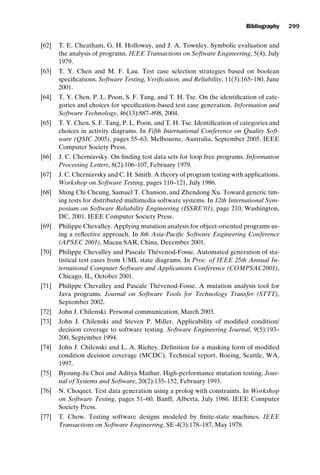 introtest CUUS047-Ammann ISBN 9780521880381 November 21, 2007 18:48 Char Count= 0
Bibliography 299
[62] T. E. Cheatham, G. H. Holloway, and J. A. Townley. Symbolic evaluation and
the analysis of programs. IEEE Transactions on Software Engineering, 5(4), July
1979.
[63] T. Y. Chen and M. F. Lau. Test case selection strategies based on boolean
specifications. Software Testing, Verification, and Reliability, 11(3):165–180, June
2001.
[64] T. Y. Chen, P. L. Poon, S. F. Tang, and T. H. Tse. On the identification of cate-
gories and choices for specification-based test case generation. Information and
Software Technology, 46(13):887–898, 2004.
[65] T. Y. Chen, S. F. Tang, P. L. Poon, and T. H. Tse. Identification of categories and
choices in activity diagrams. In Fifth International Conference on Quality Soft-
ware (QSIC 2005), pages 55–63, Melbourne, Australia, September 2005. IEEE
Computer Society Press.
[66] J. C. Cherniavsky. On finding test data sets for loop free programs. Information
Processing Letters, 8(2):106–107, February 1979.
[67] J. C. Cherniavsky and C. H. Smith. A theory of program testing with applications.
Workshop on Software Testing, pages 110–121, July 1986.
[68] Shing Chi Cheung, Samuel T. Chanson, and Zhendong Xu. Toward generic tim-
ing tests for distributed multimedia software systems. In 12th International Sym-
posium on Software Reliability Engineering (ISSRE’01), page 210, Washington,
DC, 2001. IEEE Computer Society Press.
[69] Philippe Chevalley. Applying mutation analysis for object-oriented programs us-
ing a reflective approach. In 8th Asia-Pacific Software Engineering Conference
(APSEC 2001), Macau SAR, China, December 2001.
[70] Philippe Chevalley and Pascale Thévenod-Fosse. Automated generation of sta-
tistical test cases from UML state diagrams. In Proc. of IEEE 25th Annual In-
ternational Computer Software and Applications Conference (COMPSAC2001),
Chicago, IL, October 2001.
[71] Philippe Chevalley and Pascale Thévenod-Fosse. A mutation analysis tool for
Java programs. Journal on Software Tools for Technology Transfer (STTT),
September 2002.
[72] John J. Chilenski. Personal communication, March 2003.
[73] John J. Chilenski and Steven P. Miller. Applicability of modified condition/
decision coverage to software testing. Software Engineering Journal, 9(5):193–
200, September 1994.
[74] John J. Chilenski and L. A. Richey. Definition for a masking form of modified
condition decision coverage (MCDC). Technical report, Boeing, Seattle, WA,
1997.
[75] Byoung-Ju Choi and Aditya Mathur. High-performance mutation testing. Jour-
nal of Systems and Software, 20(2):135–152, February 1993.
[76] N. Choquet. Test data generation using a prolog with constraints. In Workshop
on Software Testing, pages 51–60, Banff, Alberta, July 1986. IEEE Computer
Society Press.
[77] T. Chow. Testing software designs modeled by finite-state machines. IEEE
Transactions on Software Engineering, SE-4(3):178–187, May 1978.
 