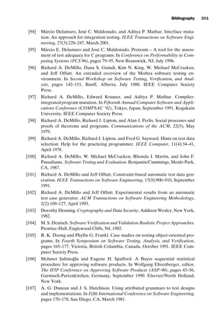 introtest CUUS047-Ammann ISBN 9780521880381 November 21, 2007 18:48 Char Count= 0
Bibliography 301
[94] Márcio Delamaro, José C. Maldonado, and Aditya P. Mathur. Interface muta-
tion: An approach for integration testing. IEEE Transactions on Software Engi-
neering, 27(3):228–247, March 2001.
[95] Márcio E. Delamaro and José C. Maldonado. Proteum – A tool for the assess-
ment of test adequacy for C programs. In Conference on Performability in Com-
puting Systems (PCS 96), pages 79–95, New Brunswick, NJ, July 1996.
[96] Richard A. DeMillo, Dana S. Guindi, Kim N. King, W. Michael McCracken,
and Jeff Offutt. An extended overview of the Mothra software testing en-
vironment. In Second Workshop on Software Testing, Verification, and Anal-
ysis, pages 142–151, Banff, Alberta, July 1988. IEEE Computer Society
Press.
[97] Richard A. DeMillo, Edward Krauser, and Aditya P. Mathur. Compiler-
integrated program mutation. In Fifteenth Annual Computer Software and Appli-
cations Conference (COMPSAC ’92), Tokyo, Japan, September 1991. Kogakuin
University, IEEE Computer Society Press.
[98] Richard A. DeMillo, Richard J. Lipton, and Alan J. Perlis. Social processes and
proofs of theorems and programs. Communications of the ACM, 22(5), May
1979.
[99] Richard A. DeMillo, Richard J. Lipton, and Fred G. Sayward. Hints on test data
selection: Help for the practicing programmer. IEEE Computer, 11(4):34–41,
April 1978.
[100] Richard A. DeMillo, W. Michael McCracken, Rhonda J. Martin, and John F.
Passafiume. Software Testing and Evaluation. Benjamin/Cummings, Menlo Park,
CA, 1987.
[101] Richard A. DeMillo and Jeff Offutt. Constraint-based automatic test data gen-
eration. IEEE Transactions on Software Engineering, 17(9):900–910, September
1991.
[102] Richard A. DeMillo and Jeff Offutt. Experimental results from an automatic
test case generator. ACM Transactions on Software Engineering Methodology,
2(2):109–127, April 1993.
[103] Dorothy Denning. Cryptography and Data Security. Addison Wesley, New York,
1982.
[104] M. S. Deutsch. Software Verification and Validation Realistic Project Approaches.
Prentice-Hall, Englewood Cliffs, NJ, 1982.
[105] R. K. Doong and Phyllis G. Frankl. Case studies on testing object-oriented pro-
grams. In Fourth Symposium on Software Testing, Analysis, and Verification,
pages 165–177, Victoria, British Columbia, Canada, October 1991. IEEE Com-
puter Society Press.
[106] Mehmet S
. ahinoğlu and Eugene H. Spafford. A Bayes sequential statistical
procedure for approving software products. In Wolfgang Ehrenberger, editor,
The IFIP Conference on Approving Software Products (ASP–90), pages 43–56,
Garmisch-Partenkirchen, Germany, September 1990. Elsevier/North Holland,
New York.
[107] A. G. Duncan and J. S. Hutchison. Using attributed grammars to test designs
and implementations. In Fifth International Conference on Software Engineering,
pages 170–178, San Diego, CA, March 1981.
 