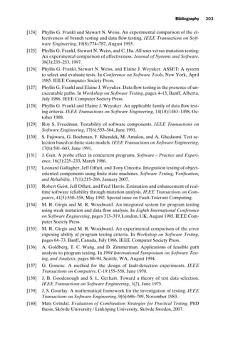 introtest CUUS047-Ammann ISBN 9780521880381 November 21, 2007 18:48 Char Count= 0
Bibliography 303
[124] Phyllis G. Frankl and Stewart N. Weiss. An experimental comparison of the ef-
fectiveness of branch testing and data flow testing. IEEE Transactions on Soft-
ware Engineering, 19(8):774–787, August 1993.
[125] Phyllis G. Frankl, Stewart N. Weiss, and C. Hu. All-uses versus mutation testing:
An experimental comparison of effectiveness. Journal of Systems and Software,
38(3):235–253, 1997.
[126] Phyllis G. Frankl, Stewart N. Weiss, and Elaine J. Weyuker. ASSET: A system
to select and evaluate tests. In Conference on Software Tools, New York, April
1985. IEEE Computer Society Press.
[127] Phyllis G. Frankl and Elaine J. Weyuker. Data flow testing in the presence of un-
executable paths. In Workshop on Software Testing, pages 4–13, Banff, Alberta,
July 1986. IEEE Computer Society Press.
[128] Phyllis G. Frankl and Elaine J. Weyuker. An applicable family of data flow test-
ing criteria. IEEE Transactions on Software Engineering, 14(10):1483–1498, Oc-
tober 1988.
[129] Roy S. Freedman. Testability of software components. IEEE Transactions on
Software Engineering, 17(6):553–564, June 1991.
[130] S. Fujiwara, G. Bochman, F. Khendek, M. Amalou, and A. Ghedasmi. Test se-
lection based on finite state models. IEEE Transactions on Software Engineering,
17(6):591–603, June 1991.
[131] J. Gait. A probe effect in concurrent programs. Software – Practice and Experi-
ence, 16(3):225–233, March 1986.
[132] Leonard Gallagher, Jeff Offutt, and Tony Cincotta. Integration testing of object-
oriented components using finite state machines. Software Testing, Verification,
and Reliability, 17(1):215–266, January 2007.
[133] Robert Geist, Jeff Offutt, and Fred Harris. Estimation and enhancement of real-
time software reliability through mutation analysis. IEEE Transactions on Com-
puters, 41(5):550–558, May 1992. Special issue on Fault-Tolerant Computing.
[134] M. R. Girgis and M. R. Woodward. An integrated system for program testing
using weak mutation and data flow analysis. In Eighth International Conference
on Software Engineering, pages 313–319, London, UK, August 1985. IEEE Com-
puter Society Press.
[135] M. R. Girgis and M. R. Woodward. An experimental comparison of the error
exposing ability of program testing criteria. In Workshop on Software Testing,
pages 64–73. Banff, Canada, July 1986. IEEE Computer Society Press.
[136] A. Goldberg, T. C. Wang, and D. Zimmerman. Applications of feasible path
analysis to program testing. In 1994 International Symposium on Software Test-
ing, and Analysis, pages 80–94, Seattle, WA, August 1994.
[137] G. Gonenc. A method for the design of fault-detection experiments. IEEE
Transactions on Computers, C-19:155–558, June 1970.
[138] J. B. Goodenough and S. L. Gerhart. Toward a theory of test data selection.
IEEE Transactions on Software Engineering, 1(2), June 1975.
[139] J. S. Gourlay. A mathematical framework for the investigation of testing. IEEE
Transactions on Software Engineering, 9(6):686–709, November 1983.
[140] Mats Grindal. Evaluation of Combination Strategies for Practical Testing. PhD
thesis, Skövde University / Linköping University, Skövde Sweden, 2007.
 