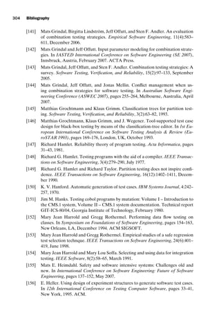 introtest CUUS047-Ammann ISBN 9780521880381 November 21, 2007 18:48 Char Count= 0
304 Bibliography
[141] Mats Grindal, Birgitta Lindström, Jeff Offutt, and Sten F. Andler. An evaluation
of combination testing strategies. Empirical Software Engineering, 11(4):583–
611, December 2006.
[142] Mats Grindal and Jeff Offutt. Input parameter modeling for combination strate-
gies. In IASTED International Conference on Software Engineering (SE 2007),
Innsbruck, Austria, February 2007. ACTA Press.
[143] Mats Grindal, Jeff Offutt, and Sten F. Andler. Combination testing strategies: A
survey. Software Testing, Verification, and Reliability, 15(2):97–133, September
2005.
[144] Mats Grindal, Jeff Offutt, and Jonas Mellin. Conflict management when us-
ing combination strategies for software testing. In Australian Software Engi-
neering Conference (ASWEC 2007), pages 255–264, Melbourne, Australia, April
2007.
[145] Matthias Grochtmann and Klaus Grimm. Classification trees for partition test-
ing. Software Testing, Verification, and Reliability, 3(2):63–82, 1993.
[146] Matthias Grochtmann, Klaus Grimm, and J. Wegener. Tool-supported test case
design for black-box testing by means of the classification-tree editor. In 1st Eu-
ropean International Conference on Software Testing Analysis  Review (Eu-
roSTAR 1993), pages 169–176, London, UK, October 1993.
[147] Richard Hamlet. Reliability theory of program testing. Acta Informatica, pages
31–43, 1981.
[148] Richard G. Hamlet. Testing programs with the aid of a compiler. IEEE Transac-
tions on Software Engineering, 3(4):279–290, July 1977.
[149] Richard G. Hamlet and Richard Taylor. Partition testing does not inspire confi-
dence. IEEE Transactions on Software Engineering, 16(12):1402–1411, Decem-
ber 1990.
[150] K. V. Hanford. Automatic generation of test cases. IBM Systems Journal, 4:242–
257, 1970.
[151] Jim M. Hanks. Testing cobol programs by mutation: Volume I – Introduction to
the CMS.1 system, Volume II – CMS.1 system documentation. Technical report
GIT-ICS-80/04, Georgia Institute of Technology, February 1980.
[152] Mary Jean Harrold and Gregg Rothermel. Performing data flow testing on
classes. In Symposium on Foundations of Software Engineering, pages 154–163,
New Orleans, LA, December 1994. ACM SIGSOFT.
[153] Mary Jean Harrold and Gregg Rothermel. Empirical studies of a safe regression
test selection technque. IEEE Transactions on Software Engineering, 24(6):401–
419, June 1998.
[154] Mary Jean Harrold and Mary Lou Soffa. Selecting and using data for integration
testing. IEEE Software, 8(2):58–65, March 1991.
[155] Mats E. Heimdahl. Safety and software intensive systems: Challenges old and
new. In International Conference on Software Engineering: Future of Software
Engineering, pages 137–152, May 2007.
[156] E. Heller. Using design of experiment structures to generate software test cases.
In 12th International Conference on Testing Computer Software, pages 33–41,
New York, 1995. ACM.
 