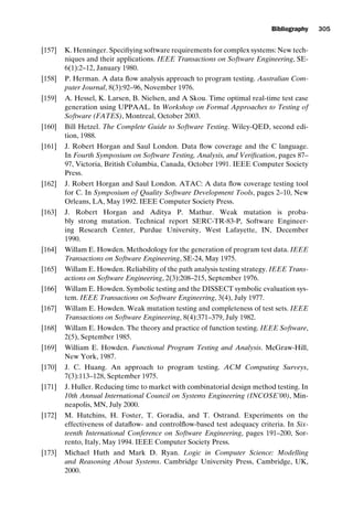 introtest CUUS047-Ammann ISBN 9780521880381 November 21, 2007 18:48 Char Count= 0
Bibliography 305
[157] K. Henninger. Specifiying software requirements for complex systems: New tech-
niques and their applications. IEEE Transactions on Software Engineering, SE-
6(1):2–12, January 1980.
[158] P. Herman. A data flow analysis approach to program testing. Australian Com-
puter Journal, 8(3):92–96, November 1976.
[159] A. Hessel, K. Larsen, B. Nielsen, and A Skou. Time optimal real-time test case
generation using UPPAAL. In Workshop on Formal Approaches to Testing of
Software (FATES), Montreal, October 2003.
[160] Bill Hetzel. The Complete Guide to Software Testing. Wiley-QED, second edi-
tion, 1988.
[161] J. Robert Horgan and Saul London. Data flow coverage and the C language.
In Fourth Symposium on Software Testing, Analysis, and Verification, pages 87–
97, Victoria, British Columbia, Canada, October 1991. IEEE Computer Society
Press.
[162] J. Robert Horgan and Saul London. ATAC: A data flow coverage testing tool
for C. In Symposium of Quality Software Development Tools, pages 2–10, New
Orleans, LA, May 1992. IEEE Computer Society Press.
[163] J. Robert Horgan and Aditya P. Mathur. Weak mutation is proba-
bly strong mutation. Technical report SERC-TR-83-P, Software Engineer-
ing Research Center, Purdue University, West Lafayette, IN, December
1990.
[164] Willam E. Howden. Methodology for the generation of program test data. IEEE
Transactions on Software Engineering, SE-24, May 1975.
[165] Willam E. Howden. Reliability of the path analysis testing strategy. IEEE Trans-
actions on Software Engineering, 2(3):208–215, September 1976.
[166] Willam E. Howden. Symbolic testing and the DISSECT symbolic evaluation sys-
tem. IEEE Transactions on Software Engineering, 3(4), July 1977.
[167] Willam E. Howden. Weak mutation testing and completeness of test sets. IEEE
Transactions on Software Engineering, 8(4):371–379, July 1982.
[168] Willam E. Howden. The theory and practice of function testing. IEEE Software,
2(5), September 1985.
[169] William E. Howden. Functional Program Testing and Analysis. McGraw-Hill,
New York, 1987.
[170] J. C. Huang. An approach to program testing. ACM Computing Surveys,
7(3):113–128, September 1975.
[171] J. Huller. Reducing time to market with combinatorial design method testing. In
10th Annual International Council on Systems Engineering (INCOSE’00), Min-
neapolis, MN, July 2000.
[172] M. Hutchins, H. Foster, T. Goradia, and T. Ostrand. Experiments on the
effectiveness of dataflow- and controlflow-based test adequacy criteria. In Six-
teenth International Conference on Software Engineering, pages 191–200, Sor-
rento, Italy, May 1994. IEEE Computer Society Press.
[173] Michael Huth and Mark D. Ryan. Logic in Computer Science: Modelling
and Reasoning About Systems. Cambridge University Press, Cambridge, UK,
2000.
 