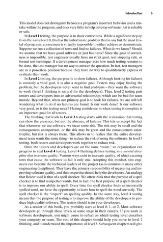 introtest CUUS047-Ammann ISBN 9780521880381 November 8, 2007 17:13 Char Count= 0
Introduction 9
This model does not distinguish between a program’s incorrect behavior and a mis-
take within the program, and does very little to help develop software that is reliable
or safe.
In Level 1 testing, the purpose is to show correctness. While a significant step up
from the naive level 0, this has the unfortunate problem that in any but the most triv-
ial of programs, correctness is virtually impossible to either achieve or demonstrate.
Suppose we run a collection of tests and find no failures. What do we know? Should
we assume that we have good software or just bad tests? Since the goal of correct-
ness is impossible, test engineers usually have no strict goal, real stopping rule, or
formal test technique. If a development manager asks how much testing remains to
be done, the test manager has no way to answer the question. In fact, test managers
are in a powerless position because they have no way to quantitatively express or
evaluate their work.
In Level 2 testing, the purpose is to show failures. Although looking for failures
is certainly a valid goal, it is also a negative goal. Testers may enjoy finding the
problem, but the developers never want to find problems – they want the software
to work (level 1 thinking is natural for the developers). Thus, level 2 testing puts
testers and developers into an adversarial relationship, which can be bad for team
morale. Beyond that, when our primary goal is to look for failures, we are still left
wondering what to do if no failures are found. Is our work done? Is our software
very good, or is the testing weak? Having confidence in when testing is complete is
an important goal for all testers.
The thinking that leads to Level 3 testing starts with the realization that testing
can show the presence, but not the absence, of failures. This lets us accept the fact
that whenever we use software, we incur some risk. The risk may be small and the
consequences unimportant, or the risk may be great and the consequences catas-
trophic, but risk is always there. This allows us to realize that the entire develop-
ment team wants the same thing – to reduce the risk of using the software. In level 3
testing, both testers and developers work together to reduce risk.
Once the testers and developers are on the same “team,” an organization can
progress to real Level 4 testing. Level 4 thinking defines testing as a mental disci-
pline that increases quality. Various ways exist to increase quality, of which creating
tests that cause the software to fail is only one. Adopting this mindset, test engi-
neers can become the technical leaders of the project (as is common in many other
engineering disciplines). They have the primary responsibility of measuring and im-
proving software quality, and their expertise should help the developers. An analogy
that Beizer used is that of a spell checker. We often think that the purpose of a spell
checker is to find misspelled words, but in fact, the best purpose of a spell checker
is to improve our ability to spell. Every time the spell checker finds an incorrectly
spelled word, we have the opportunity to learn how to spell the word correctly. The
spell checker is the “expert” on spelling quality. In the same way, level 4 testing
means that the purpose of testing is to improve the ability of the developers to pro-
duce high quality software. The testers should train your developers.
As a reader of this book, you probably start at level 0, 1, or 2. Most software
developers go through these levels at some stage in their careers. If you work in
software development, you might pause to reflect on which testing level describes
your company or team. The rest of this chapter should help you move to level 2
thinking, and to understand the importance of level 3. Subsequent chapters will give
 