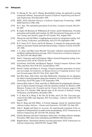 introtest CUUS047-Ammann ISBN 9780521880381 November 21, 2007 18:48 Char Count= 0
306 Bibliography
[174] G. Hwang, K. Tai, and T. Hunag. Reachability testing: An approach to testing
concurrent software. International Journal of Software Engineering and Knowl-
edge Engineering, 5(4), December 1995.
[175] IEEE. IEEE Standard Glossary of Software Engineering Terminology. ANSI/
IEEE Std 610.12-1990, 1996.
[176] D. C. Ince. The automatic generation of test data. Computer Journal, 30(1):63–
69, 1987.
[177] R. Jasper, M. Brennan, K. Williamson, B. Currier, and D. Zimmerman. Test data
generation and feasible path analysis. In 1994 International Symposium on Soft-
ware Testing, and Analysis, pages 95–107, Seattle, WA, August 1994.
[178] Zhenyi Jin and Jeff Offutt. Coupling-based criteria for integration testing. Soft-
ware Testing, Verification, and Reliability, 8(3):133–154, September 1998.
[179] B. F. Jones, D. E. Eyres, and H. H. Sthamer. A strategy for using genetic algo-
rithms to automate branch and fault-based testing. Computer Journal, 41(2):98–
107, 1998.
[180] J. A. Jones and Mary Jean Harrold. Test-suite reduction and prioritizaion for
modified condition/decision coverage. IEEE Transactions on Software Engineer-
ing, 29(3):195–209, March 2003.
[181] Paul C. Jorgensen and Carl Erickson. Object-oriented integration testing. Com-
munications of the ACM, 37(9):30–38, 1994.
[182] Cem Kaner, Jack Falk, and Hung Q. Nguyen. Testing Computer Software. John
Wiley and Sons, New York NY, second edition, 1999.
[183] David J. Kasik and Harry G. George. Toward automatic generation of novice
user test scripts. In Conference on Human Factors in Computing Systems: Com-
mon Ground, pages 244–251, New York, April 1996.
[184] Sun-Woo Kim, John Clark, and John McDermid. Assessing test set adequacy
for object-oriented programs using class mutation. In of Symposium on Software
Technology (SoST’99), pages 72–83, September 1999.
[185] Sunwoo Kim, John A. Clark, and John A. McDermid. Investigating the effective-
ness of object-oriented strategies with the mutation method. In Mutation 2000:
Mutation Testing in the Twentieth and the Twenty First Centuries, pages 4–100,
San Jose, CA, October 2000. Special issue of the Journal of Software Testing,
Verification, and Reliability, December 2001.
[186] Y. G. Kim, H. S. Hong, S. M. Cho, D. H. Bae, and S. D. Cha. Test cases gen-
eration from UML state diagrams. IEE Proceedings – Software, 146(4):187–192,
August 1999.
[187] Kim N. King and Jeff Offutt. A Fortran language system for mutation-based
software testing. Software – Practice and Experience, 21(7):685–718, July 1991.
[188] John C. Knight and Nancy G. Leveson. An experimental evaluation of the as-
sumption of independence in multiversion programming. IEEE Transactions on
Software Engineering, SE-12(1):96–109, January 1986.
[189] Charles Knutson and Sam Carmichael. Safety first: Avoiding software mishaps,
November 2000. http://www.embedded.com/2000/0011/0011feat1.htm.
[190] Bogdan Korel. Automated software test data generation. IEEE Transactions on
Software Engineering, 16(8):870–879, August 1990.
 