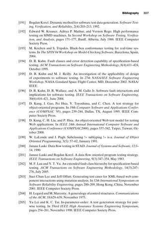 introtest CUUS047-Ammann ISBN 9780521880381 November 21, 2007 18:48 Char Count= 0
Bibliography 307
[191] Bogdan Korel. Dynamic method for software test data generation. Software Test-
ing, Verification, and Reliability, 2(4):203–213, 1992.
[192] Edward W. Krauser, Aditya P. Mathur, and Vernon Rego. High performance
testing on SIMD machines. In Second Workshop on Software Testing, Verifica-
tion, and Analysis, pages 171–177, Banff, Alberta, July 1988. IEEE Computer
Society Press.
[193] M. Krichen and S. Tripakis. Black-box conformance testing for real-time sys-
tems. In The SPIN’04 Workshop on Model-Checking Software, Barcelona, Spain,
2004.
[194] D. R. Kuhn. Fault classes and error detection capability of specification-based
testing. ACM Transactions on Software Engineering Methodology, 8(4):411–424,
October 1999.
[195] D. R. Kuhn and M. J. Reilly. An investigation of the applicability of design
of experiments to software testing. In 27th NASA/IEE Software Engineering
Workshop, NASA Goodard Space Flight Center, MD, December 2002. NASA/
IEEE.
[196] D. R. Kuhn, D. R. Wallace, and A. M. Gallo Jr. Software fault interactions and
implications for software testing. IEEE Transactions on Software Engineering,
30(6):418–421, June 2004.
[197] D. Kung, J. Gao, Pei Hsia, Y. Toyoshima, and C. Chen. A test strategy for
object-oriented programs. In 19th Computer Software and Applications Confer-
ence (COMPSAC ’95), pages 239–244, Dallas, TX, August 1995. IEEE Com-
puter Society Press.
[198] D. Kung, C. H. Liu, and P. Hsia. An object-oriented Web test model for testing
Web applications. In IEEE 24th Annual International Computer Software and
Applications Conference (COMPSAC2000), pages 537–542, Taipei, Taiwan, Oc-
tober 2000.
[199] W. LaLonde and J. Pugh. Subclassing != subtyping != is-a. Journal of Object
Oriented Programming, 3(5): 57–62, January 1991.
[200] Janusz Laski. Data flow testing in STAD. Journal of Systems and Software, 12:3–
14, 1990.
[201] Janusz Laski and Bogdan Korel. A data flow oriented program testing strategy.
IEEE Transactions on Software Engineering, 9(3):347–354, May 1983.
[202] M. F. Lau and Y. T. Yu. An extended fault class hierarchy for specification-based
testing. ACM Transactions on Software Engineering Methodology, 14(3):247–
276, July 2005.
[203] Suet Chun Lee and Jeff Offutt. Generating test cases for XML-based web com-
ponent interactions using mutation analysis. In 12th International Symposium on
Software Reliability Engineering, pages 200–209, Hong Kong, China, November
2001. IEEE Computer Society Press.
[204] H. Legard and M. Marcotty. A generalogy of control structures. Communications
of the ACM, 18:629–639, November 1975.
[205] Yu Lei and K. C. Tai. In-parameter-order: A test generation strategy for pair-
wise testing. In Third IEEE High Assurance Systems Engineering Symposium,
pages 254–261, November 1998. IEEE Computer Society Press.
 