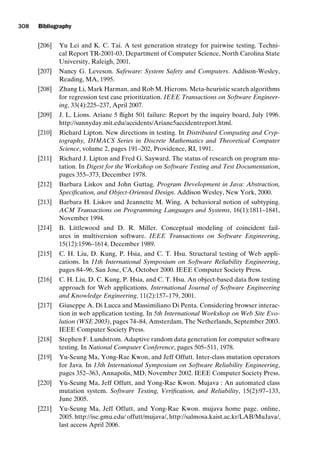introtest CUUS047-Ammann ISBN 9780521880381 November 21, 2007 18:48 Char Count= 0
308 Bibliography
[206] Yu Lei and K. C. Tai. A test generation strategy for pairwise testing. Techni-
cal Report TR-2001-03, Department of Computer Science, North Carolina State
University, Raleigh, 2001.
[207] Nancy G. Leveson. Safeware: System Safety and Computers. Addison-Wesley,
Reading, MA, 1995.
[208] Zhang Li, Mark Harman, and Rob M. Hierons. Meta-heuristic search algorithms
for regression test case prioritization. IEEE Transactions on Software Engineer-
ing, 33(4):225–237, April 2007.
[209] J. L. Lions. Ariane 5 flight 501 failure: Report by the inquiry board, July 1996.
http://sunnyday.mit.edu/accidents/Ariane5accidentreport.html.
[210] Richard Lipton. New directions in testing. In Distributed Computing and Cryp-
tography, DIMACS Series in Discrete Mathematics and Theoretical Computer
Science, volume 2, pages 191–202, Providence, RI, 1991.
[211] Richard J. Lipton and Fred G. Sayward. The status of research on program mu-
tation. In Digest for the Workshop on Software Testing and Test Documentation,
pages 355–373, December 1978.
[212] Barbara Liskov and John Guttag. Program Development in Java: Abstraction,
Specification, and Object-Oriented Design. Addison Wesley, New York, 2000.
[213] Barbara H. Liskov and Jeannette M. Wing. A behavioral notion of subtyping.
ACM Transactions on Programming Languages and Systems, 16(1):1811–1841,
November 1994.
[214] B. Littlewood and D. R. Miller. Conceptual modeling of coincident fail-
ures in multiversion software. IEEE Transactions on Software Engineering,
15(12):1596–1614, December 1989.
[215] C. H. Liu, D. Kung, P. Hsia, and C. T. Hsu. Structural testing of Web appli-
cations. In 11th International Symposium on Software Reliability Engineering,
pages 84–96, San Jose, CA, October 2000. IEEE Computer Society Press.
[216] C. H. Liu, D. C. Kung, P. Hsia, and C. T. Hsu. An object-based data flow testing
approach for Web applications. International Journal of Software Engineering
and Knowledge Engineering, 11(2):157–179, 2001.
[217] Giuseppe A. Di Lucca and Massimiliano Di Penta. Considering browser interac-
tion in web application testing. In 5th International Workshop on Web Site Evo-
lution (WSE 2003), pages 74–84, Amsterdam, The Netherlands, September 2003.
IEEE Computer Society Press.
[218] Stephen F. Lundstrom. Adaptive random data generation for computer software
testing. In National Computer Conference, pages 505–511, 1978.
[219] Yu-Seung Ma, Yong-Rae Kwon, and Jeff Offutt. Inter-class mutation operators
for Java. In 13th International Symposium on Software Reliability Engineering,
pages 352–363, Annapolis, MD, November 2002. IEEE Computer Society Press.
[220] Yu-Seung Ma, Jeff Offutt, and Yong-Rae Kwon. Mujava : An automated class
mutation system. Software Testing, Verification, and Reliability, 15(2):97–133,
June 2005.
[221] Yu-Seung Ma, Jeff Offutt, and Yong-Rae Kwon. mujava home page. online,
2005. http://ise.gmu.edu/ offutt/mujava/, http://salmosa.kaist.ac.kr/LAB/MuJava/,
last access April 2006.
 