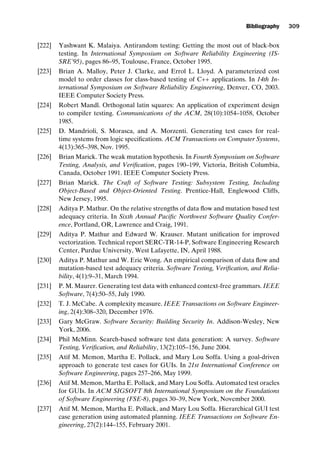 introtest CUUS047-Ammann ISBN 9780521880381 November 21, 2007 18:48 Char Count= 0
Bibliography 309
[222] Yashwant K. Malaiya. Antirandom testing: Getting the most out of black-box
testing. In International Symposium on Software Reliability Engineering (IS-
SRE’95), pages 86–95, Toulouse, France, October 1995.
[223] Brian A. Malloy, Peter J. Clarke, and Errol L. Lloyd. A parameterized cost
model to order classes for class-based testing of C++ applications. In 14th In-
ternational Symposium on Software Reliability Engineering, Denver, CO, 2003.
IEEE Computer Society Press.
[224] Robert Mandl. Orthogonal latin squares: An application of experiment design
to compiler testing. Communications of the ACM, 28(10):1054–1058, October
1985.
[225] D. Mandrioli, S. Morasca, and A. Morzenti. Generating test cases for real-
time systems from logic specifications. ACM Transactions on Computer Systems,
4(13):365–398, Nov. 1995.
[226] Brian Marick. The weak mutation hypothesis. In Fourth Symposium on Software
Testing, Analysis, and Verification, pages 190–199, Victoria, British Columbia,
Canada, October 1991. IEEE Computer Society Press.
[227] Brian Marick. The Craft of Software Testing: Subsystem Testing, Including
Object-Based and Object-Oriented Testing. Prentice-Hall, Englewood Cliffs,
New Jersey, 1995.
[228] Aditya P. Mathur. On the relative strengths of data flow and mutation based test
adequacy criteria. In Sixth Annual Pacific Northwest Software Quality Confer-
ence, Portland, OR, Lawrence and Craig, 1991.
[229] Aditya P. Mathur and Edward W. Krauser. Mutant unification for improved
vectorization. Technical report SERC-TR-14-P, Software Engineering Research
Center, Purdue University, West Lafayette, IN, April 1988.
[230] Aditya P. Mathur and W. Eric Wong. An empirical comparison of data flow and
mutation-based test adequacy criteria. Software Testing, Verification, and Relia-
bility, 4(1):9–31, March 1994.
[231] P. M. Maurer. Generating test data with enhanced context-free grammars. IEEE
Software, 7(4):50–55, July 1990.
[232] T. J. McCabe. A complexity measure. IEEE Transactions on Software Engineer-
ing, 2(4):308–320, December 1976.
[233] Gary McGraw. Software Security: Building Security In. Addison-Wesley, New
York, 2006.
[234] Phil McMinn. Search-based software test data generation: A survey. Software
Testing, Verification, and Reliability, 13(2):105–156, June 2004.
[235] Atif M. Memon, Martha E. Pollack, and Mary Lou Soffa. Using a goal-driven
approach to generate test cases for GUIs. In 21st International Conference on
Software Engineering, pages 257–266, May 1999.
[236] Atif M. Memon, Martha E. Pollack, and Mary Lou Soffa. Automated test oracles
for GUIs. In ACM SIGSOFT 8th International Symposium on the Foundations
of Software Engineering (FSE-8), pages 30–39, New York, November 2000.
[237] Atif M. Memon, Martha E. Pollack, and Mary Lou Soffa. Hierarchical GUI test
case generation using automated planning. IEEE Transactions on Software En-
gineering, 27(2):144–155, February 2001.
 
