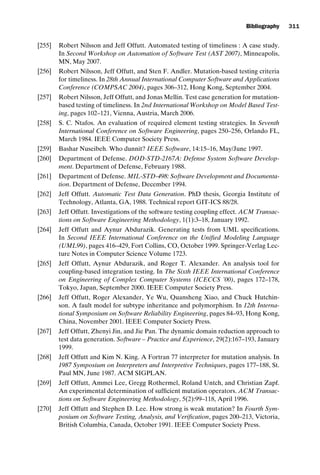 introtest CUUS047-Ammann ISBN 9780521880381 November 21, 2007 18:48 Char Count= 0
Bibliography 311
[255] Robert Nilsson and Jeff Offutt. Automated testing of timeliness : A case study.
In Second Workshop on Automation of Software Test (AST 2007), Minneapolis,
MN, May 2007.
[256] Robert Nilsson, Jeff Offutt, and Sten F. Andler. Mutation-based testing criteria
for timeliness. In 28th Annual International Computer Software and Applications
Conference (COMPSAC 2004), pages 306–312, Hong Kong, September 2004.
[257] Robert Nilsson, Jeff Offutt, and Jonas Mellin. Test case generation for mutation-
based testing of timeliness. In 2nd International Workshop on Model Based Test-
ing, pages 102–121, Vienna, Austria, March 2006.
[258] S. C. Ntafos. An evaluation of required element testing strategies. In Seventh
International Conference on Software Engineering, pages 250–256, Orlando FL,
March 1984. IEEE Computer Society Press.
[259] Bashar Nuseibeh. Who dunnit? IEEE Software, 14:15–16, May/June 1997.
[260] Department of Defense. DOD-STD-2167A: Defense System Software Develop-
ment. Department of Defense, February 1988.
[261] Department of Defense. MIL-STD-498: Software Development and Documenta-
tion. Department of Defense, December 1994.
[262] Jeff Offutt. Automatic Test Data Generation. PhD thesis, Georgia Institute of
Technology, Atlanta, GA, 1988. Technical report GIT-ICS 88/28.
[263] Jeff Offutt. Investigations of the software testing coupling effect. ACM Transac-
tions on Software Engineering Methodology, 1(1):3–18, January 1992.
[264] Jeff Offutt and Aynur Abdurazik. Generating tests from UML specifications.
In Second IEEE International Conference on the Unified Modeling Language
(UML99), pages 416–429, Fort Collins, CO, October 1999. Springer-Verlag Lec-
ture Notes in Computer Science Volume 1723.
[265] Jeff Offutt, Aynur Abdurazik, and Roger T. Alexander. An analysis tool for
coupling-based integration testing. In The Sixth IEEE International Conference
on Engineering of Complex Computer Systems (ICECCS ’00), pages 172–178,
Tokyo, Japan, September 2000. IEEE Computer Society Press.
[266] Jeff Offutt, Roger Alexander, Ye Wu, Quansheng Xiao, and Chuck Hutchin-
son. A fault model for subtype inheritance and polymorphism. In 12th Interna-
tional Symposium on Software Reliability Engineering, pages 84–93, Hong Kong,
China, November 2001. IEEE Computer Society Press.
[267] Jeff Offutt, Zhenyi Jin, and Jie Pan. The dynamic domain reduction approach to
test data generation. Software – Practice and Experience, 29(2):167–193, January
1999.
[268] Jeff Offutt and Kim N. King. A Fortran 77 interpreter for mutation analysis. In
1987 Symposium on Interpreters and Interpretive Techniques, pages 177–188, St.
Paul MN, June 1987. ACM SIGPLAN.
[269] Jeff Offutt, Ammei Lee, Gregg Rothermel, Roland Untch, and Christian Zapf.
An experimental determination of sufficient mutation operators. ACM Transac-
tions on Software Engineering Methodology, 5(2):99–118, April 1996.
[270] Jeff Offutt and Stephen D. Lee. How strong is weak mutation? In Fourth Sym-
posium on Software Testing, Analysis, and Verification, pages 200–213, Victoria,
British Columbia, Canada, October 1991. IEEE Computer Society Press.
 