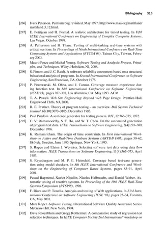introtest CUUS047-Ammann ISBN 9780521880381 November 21, 2007 18:48 Char Count= 0
Bibliography 313
[286] Ivars Peterson. Pentium bug revisited, May 1997. http://www.maa.org/mathland/
mathland 5 12.html.
[287] E. Petitjean and H. Fochal. A realistic architecture for timed testing. In Fifth
IEEE International Conference on Engineering of Complex Computer Systems,
Las Vegas, October 1999.
[288] A. Pettersson and H. Thane. Testing of multi-tasking real-time systems with
critical sections. In Proceedings of Ninth International Conference on Real-Time
Computing Systems and Applications (RTCSA’03), Tainan City, Taiwan, Febru-
ary 2003.
[289] Mauro Pezze and Michal Young. Software Testing and Analysis: Process, Princi-
ples, and Techniques. Wiley, Hoboken, NJ, 2008.
[290] S. Pimont and J. C. Rault. A software reliability assessment based on a structural
behavioral analysis of programs. In Second International Conference on Software
Engineering, San Francisco, CA, October 1976.
[291] P. Piwowarski, M. Ohba, and J. Caruso. Coverage measure experience dur-
ing function test. In 14th International Conference on Software Engineering
(ICSE’93), pages 287–301, Los Alamitos, CA, May 1993. ACM.
[292] T. A. Powell. Web Site Engineering: Beyond Web Page Design. Prentice-Hall,
Englewood Cliffs, NJ, 2000.
[293] R. E. Prather. Theory of program testing – an overview. Bell System Technical
Journal, 62(10):3073–3105, December 1983.
[294] Paul Purdom. A sentence generator for testing parsers. BIT, 12:366–375, 1972.
[295] C. V. Ramamoorthy, S. F. Ho, and W. T. Chen. On the automated generation
of program test data. IEEE Transactions on Software Engineering, 2(4):293–300,
December 1976.
[296] K. Ramamritham. The origin of time constraints. In First International Work-
shop on Active and Real-Time Database Systems (ARTDB 1995), pages 50–62,
Skövde, Sweden, June 1995. Springer, New York, 1995.
[297] S. Rapps and Elaine J. Weyuker. Selecting software test data using data flow
information. IEEE Transactions on Software Engineering, 11(4):367–375, April
1985.
[298] S. Rayadurgam and M. P. E. Heimdahl. Coverage based test-case genera-
tion using model checkers. In 8th IEEE International Conference and Work-
shop on the Engineering of Computer Based Systems, pages 83–91, April
2001.
[299] Pascal Raymond, Xavier Nicollin, Nicolas Halbwachs, and Daniel Weber. Au-
tomatic testing of reactive systems. In Proceeding of the 19th IEEE Real-Time
Systems Symposium (RTSS98), 1998.
[300] F. Ricca and P. Tonella. Analysis and testing of Web applications. In 23rd Inter-
national Conference on Software Engineering (ICSE ‘01), pages 25–34, Toronto,
CA, May 2001.
[301] Marc Roper. Software Testing. International Software Quality Assurance Series.
McGraw-Hill, New York, 1994.
[302] Dave Rosenblum and Gregg Rothermel. A comparative study of regression test
selection techniques. In IEEE Computer Society 2nd International Workshop on
 