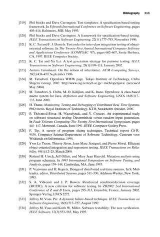 introtest CUUS047-Ammann ISBN 9780521880381 November 21, 2007 18:48 Char Count= 0
Bibliography 315
[319] Phil Stocks and Dave Carrington. Test templates: A specification-based testing
framework. In Fifteenth International Conference on Software Engineering, pages
405–414, Baltimore, MD, May 1993.
[320] Phil Stocks and Dave Carrington. A framework for specification-based testing.
IEEE Transactions on Software Engineering, 22(11):777–793, November 1996.
[321] K. C. Tai and F. J. Daniels. Test order for inter-class integration testing of object-
oriented software. In The Twenty-First Annual International Computer Software
and Applications Conference (COMPSAC ’97), pages 602–607, Santa Barbara,
CA, 1997. IEEE Computer Society.
[322] K. C. Tai and Yu Lei. A test generation strategy for pairwise testing. IEEE
Transactions on Software Engineering, 28(1):109–111, January 2002.
[323] Antero Taivalsaari. On the notion of inheritance. ACM Computing Surveys,
28(3):438–479, September 1996.
[324] M. Tatsubori. OpenJava WWW page. Tokyo Institute of Technology, Chiba
Shigeru Group, 2002. http://www.csg.is.titech.ac.jp/∼mich/openjava/ (accessed
May 2004).
[325] M. Tatsubori, S. Chiba, M.-O. Killijian, and K. Itano. OpenJava: A class-based
macro system for Java. Reflection and Software Engineering, LNCS 1826:117–
133, June 2000.
[326] H. Thane. Monitoring, Testing and Debugging of Distributed Real-Time Systems.
PhD thesis, Royal Institute of Technology, KTH, Stockholm, Sweden, 2000.
[327] P. Thévenod-Fosse, H. Waeselynck, and Y. Crouzet. An experimental study
on software structural testing: Deterministic versus random input generation.
In Fault-Tolerant Computing: The Twenty-First International Symposium, pages
410–417, Montreal, Canada, June 1991. IEEE Computer Society Press.
[328] F. Tip. A survey of program slicing techniques. Technical report CS-R-
9438, Computer Science/Department of Software Technology, Centrum voor
Wiskunde en Informatica, 1994.
[329] Yves Le Traon, Thierry Jéron, Jean-Marc Jézéquel, and Pierre Morel. Efficient
object-oriented integration and regression testing. IEEE Transactions on Relia-
bility, 49(1):12–25, March 2000.
[330] Roland H. Untch, Jeff Offutt, and Mary Jean Harrold. Mutation analysis using
program schemata. In 1993 International Symposium on Software Testing, and
Analysis, pages 139–148, Cambridge, MA, June 1993.
[331] P. Verissimo and H. Kopetz. Design of distributed real-time systems. In S. Mul-
lender, editor, Distributed Systems, pages 511–530. Addison-Wesley, New York,
1993.
[332] S. A. Vilkomir and J. P. Bowen. Reinforced condition/decision coverage
(RC/DC): A new criterion for software testing. In ZB2002: 2nd International
Conference of Z and B Users, pages 295–313, Grenoble, France, January 2002.
Springer-Verlag, LNCS 2272.
[333] Jeffrey M. Voas. Pie: A dynamic failure-based technique. IEEE Transactions on
Software Engineering, 18(8):717–727, August 1992.
[334] Jeffrey M. Voas and Keith W. Miller. Software testability: The new verification.
IEEE Software, 12(3):553–563, May 1995.
 