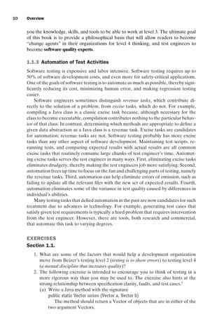 introtest CUUS047-Ammann ISBN 9780521880381 November 8, 2007 17:13 Char Count= 0
10 Overview
you the knowledge, skills, and tools to be able to work at level 3. The ultimate goal
of this book is to provide a philosophical basis that will allow readers to become
“change agents” in their organizations for level 4 thinking, and test engineers to
become software quality experts.
1.1.3 Automation of Test Activities
Software testing is expensive and labor intensive. Software testing requires up to
50% of software development costs, and even more for safety-critical applications.
One of the goals of software testing is to automate as much as possible, thereby signi-
ficantly reducing its cost, minimizing human error, and making regression testing
easier.
Software engineers sometimes distinguish revenue tasks, which contribute di-
rectly to the solution of a problem, from excise tasks, which do not. For example,
compiling a Java class is a classic excise task because, although necessary for the
class to become executable, compilation contributes nothing to the particular behav-
ior of that class. In contrast, determining which methods are appropriate to define a
given data abstraction as a Java class is a revenue task. Excise tasks are candidates
for automation; revenue tasks are not. Software testing probably has more excise
tasks than any other aspect of software development. Maintaining test scripts, re-
running tests, and comparing expected results with actual results are all common
excise tasks that routinely consume large chunks of test engineer’s time. Automat-
ing excise tasks serves the test engineer in many ways. First, eliminating excise tasks
eliminates drudgery, thereby making the test engineers job more satisfying. Second,
automation frees up time to focus on the fun and challenging parts of testing, namely
the revenue tasks. Third, automation can help eliminate errors of omission, such as
failing to update all the relevant files with the new set of expected results. Fourth,
automation eliminates some of the variance in test quality caused by differences in
individual’s abilities.
Many testing tasks that defied automation in the past are now candidates for such
treatment due to advances in technology. For example, generating test cases that
satisfy given test requirements is typically a hard problem that requires intervention
from the test engineer. However, there are tools, both research and commercial,
that automate this task to varying degrees.
EXERCISES
Section 1.1.
1. What are some of the factors that would help a development organization
move from Beizer’s testing level 2 (testing is to show errors) to testing level 4
(a mental discipline that increases quality)?
2. The following exercise is intended to encourage you to think of testing in a
more rigorous way than you may be used to. The exercise also hints at the
strong relationship between specification clarity, faults, and test cases.1
(a) Write a Java method with the signature
public static Vector union (Vector a, Vector b)
The method should return a Vector of objects that are in either of the
two argument Vectors.
 