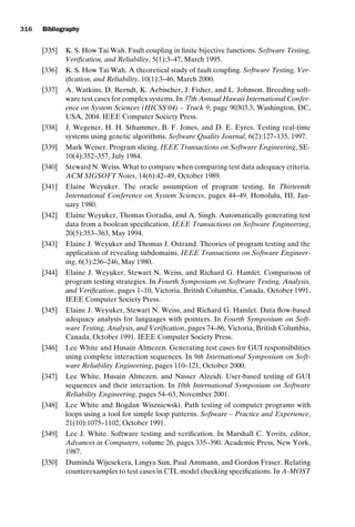 introtest CUUS047-Ammann ISBN 9780521880381 November 21, 2007 18:48 Char Count= 0
316 Bibliography
[335] K. S. How Tai Wah. Fault coupling in finite bijective functions. Software Testing,
Verification, and Reliability, 5(1):3–47, March 1995.
[336] K. S. How Tai Wah. A theoretical study of fault coupling. Software Testing, Ver-
ification, and Reliability, 10(1):3–46, March 2000.
[337] A. Watkins, D. Berndt, K. Aebischer, J. Fisher, and L. Johnson. Breeding soft-
ware test cases for complex systems. In 37th Annual Hawaii International Confer-
ence on System Sciences (HICSS’04) – Track 9, page 90303.3, Washington, DC,
USA, 2004. IEEE Computer Society Press.
[338] J. Wegener, H. H. Sthammer, B. F. Jones, and D. E. Eyres. Testing real-time
systems using genetic algorithms. Software Quality Journal, 6(2):127–135, 1997.
[339] Mark Weiser. Program slicing. IEEE Transactions on Software Engineering, SE-
10(4):352–357, July 1984.
[340] Steward N. Weiss. What to compare when comparing test data adequacy criteria.
ACM SIGSOFT Notes, 14(6):42–49, October 1989.
[341] Elaine Weyuker. The oracle assumption of program testing. In Thirteenth
International Conference on System Sciences, pages 44–49, Honolulu, HI, Jan-
uary 1980.
[342] Elaine Weyuker, Thomas Goradia, and A. Singh. Automatically generating test
data from a boolean specification. IEEE Transactions on Software Engineering,
20(5):353–363, May 1994.
[343] Elaine J. Weyuker and Thomas J. Ostrand. Theories of program testing and the
application of revealing subdomains. IEEE Transactions on Software Engineer-
ing, 6(3):236–246, May 1980.
[344] Elaine J. Weyuker, Stewart N. Weiss, and Richard G. Hamlet. Comparison of
program testing strategies. In Fourth Symposium on Software Testing, Analysis,
and Verification, pages 1–10, Victoria, British Columbia, Canada, October 1991.
IEEE Computer Society Press.
[345] Elaine J. Weyuker, Stewart N. Weiss, and Richard G. Hamlet. Data flow-based
adequacy analysis for languages with pointers. In Fourth Symposium on Soft-
ware Testing, Analysis, and Verification, pages 74–86, Victoria, British Columbia,
Canada, October 1991. IEEE Computer Society Press.
[346] Lee White and Husain Almezen. Generating test cases for GUI responsibilities
using complete interaction sequences. In 9th International Symposium on Soft-
ware Reliability Engineering, pages 110–121, October 2000.
[347] Lee White, Husain Almezen, and Nasser Alzeidi. User-based testing of GUI
sequences and their interaction. In 10th International Symposium on Software
Reliability Engineering, pages 54–63, November 2001.
[348] Lee White and Bogdan Wiszniewski. Path testing of computer programs with
loops using a tool for simple loop patterns. Software – Practice and Experience,
21(10):1075–1102, October 1991.
[349] Lee J. White. Software testing and verification. In Marshall C. Yovits, editor,
Advances in Computers, volume 26, pages 335–390. Academic Press, New York,
1987.
[350] Duminda Wijesekera, Lingya Sun, Paul Ammann, and Gordon Fraser. Relating
counterexamples to test cases in CTL model checking specifications. In A-MOST
 