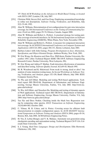 introtest CUUS047-Ammann ISBN 9780521880381 November 21, 2007 18:48 Char Count= 0
Bibliography 317
’07: Third ACM Workshop on the Advances in Model-Based Testing, co-located
with ISSTA 2007, London, UK, July 2007.
[351] Christian Wild, Steven Zeil, and Gao Feng. Employing accumulated knowledge
to refine test descriptions. Software Testing, Verification, and Reliability, July
2(2): 53–68, 1992.
[352] Alan W. Williams. Determination of test configurations for pair-wise interaction
coverage. In 13th International Conference on the Testing of Communicating Sys-
tems (TestCom 2000), pages 59–74, Ottawa, Canada, August 2000.
[353] Alan W. Williams and Robert L. Probert. A practical strategy for testing pair-
wise coverage of network interfaces. In 7th International Symposium on Software
Reliability Engineering (ISSRE96), White Plains, New York, November 1996.
[354] Alan W. Williams and Robert L. Probert. A measure for component interaction
test coverage. In ACSI/IEEE International Conference on Computer Systems and
Applications (AICCSA 2001), pages 304–311, Beirut, Lebanon, June 2001.
[355] Barbara Liskov with John Guttag. Program Development in Java: Abstraction,
Specification, and Object-Oriented Design. Addison-Wesley, New York, 2001.
[356] W. Eric Wong. On Mutation and Data Flow. PhD thesis, Purdue University, De-
cember 1993. (Also Technical Report SERC-TR-149-P, Software Engineering
Research Center, Purdue University, West Lafayette, IN).
[357] W. Eric Wong and Aditya P. Mathur. Fault detection effectiveness of mutation
and data flow testing. Software Quality Journal, 4(1):69–83, March 1995.
[358] M. R. Woodward and K. Halewood. From weak to strong, dead or alive? An
analysis of some mutation testing issues. In Second Workshop on Software Test-
ing, Verification, and Analysis, pages 152–158, Banff Alberta, July 1988. IEEE
Computer Society Press.
[359] Ye Wu and Jeff Offutt. Modeling and testing Web-based applications. Tech-
nical report ISE-TR-02-08, Department of Information and Software Engi-
neering, George Mason University, Fairfax, VA, July 2002. http://www.ise.
gmu.edu/techrep/.
[360] Ye Wu, Jeff Offutt, and Xiaochen Du. Modeling and testing of dynamic aspects
of Web applications. Technical report ISE-TR-04-01, Department of Informa-
tion and Software Engineering, George Mason University, Fairfax, VA, July
2004. http://www.ise.gmu.edu/techrep/.
[361] Tao Xie and Dave Notkin. Checking inside the black box: Regression test-
ing by comparing value spectra. IEEE Transactions on Software Engineering,
31(10):869–883, October 2005.
[362] C. Yilmaz, M. B. Cohen, and A. Porter. Covering arrays for efficient fault
characterization in complex configuration spaces. In ACM SIGSOFT Interna-
tional Symposium on Software Testing and Analysis (ISSTA 2004), pages 45–54,
Boston, MA, July 2004. ACM Software Engineering Notes.
[363] H. Yin, Z. Lebne-Dengel, and Y. K. Malaiya. Automatic test generation using
checkpoint encoding and antirandom testing. Technical Report CS-97-116, Col-
orado State University, 1997.
[364] S. J. Young. Real-Time Languages: Design and Development. Ellis Horwood,
Chichester, UK, 1982.
 
