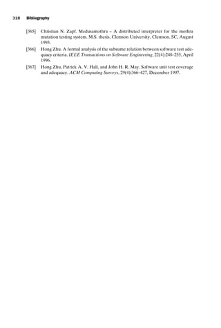 introtest CUUS047-Ammann ISBN 9780521880381 November 21, 2007 18:48 Char Count= 0
318 Bibliography
[365] Christian N. Zapf. Medusamothra – A distributed interpreter for the mothra
mutation testing system. M.S. thesis, Clemson University, Clemson, SC, August
1993.
[366] Hong Zhu. A formal analysis of the subsume relation between software test ade-
quacy criteria. IEEE Transactions on Software Engineering, 22(4):248–255, April
1996.
[367] Hong Zhu, Patrick A. V. Hall, and John H. R. May. Software unit test coverage
and adequacy. ACM Computing Surveys, 29(4):366–427, December 1997.
 