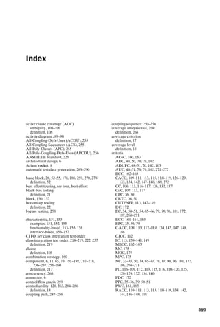 introtest CUUS047-Ammann ISBN 9780521880381 November 21, 2007 18:48 Char Count= 0
Index
active clause coverage (ACC)
ambiguity, 108–109
definition, 108
activity diagram , 89–90
All-Coupling-Defs-Uses (ACDU), 255
All-Coupling-Sequences (ACS), 255
All-Poly-Classes (APC), 255
All-Poly-Coupling-Defs-Uses (APCDU), 256
ANSI/IEEE Standard, 225
architectural design, 6
Ariane rocket, 8
automatic test data generation, 289–290
basic block, 28, 52–55, 178, 186, 259, 270, 278
definition, 52
best effort touring, see tour, best effort
black-box testing
definition, 21
block, 150, 153
bottom-up testing
definition, 22
bypass testing, 258
characteristic, 151, 153
examples, 151, 152, 155
functionality-based, 153–155, 158
interface-based, 153–157
CITO, see class integration test order
class integration test order, 218–219, 222, 237
definition, 219
clause
definition, 105
combination strategy, 160
component, 6, 11, 65, 73, 191–192, 217–218,
236–237, 256–260
definition, 217
concurrency, 268
connector, 6
control flow graph, 259
controllability, 120, 263, 284–286
definition, 14
coupling path, 247–256
coupling sequence, 250–256
coverage analysis tool, 269
definition, 268
coverage criterion
definition, 17
coverage level
definition, 18
criteria
ACoC, 160, 163
ADC, 48, 50, 70, 79, 102
ADUPC, 48–51, 70, 102, 103
AUC, 48–51, 70, 79, 102, 271–272
BCC, 162–163
CACC, 109–111, 113, 115, 118–119, 126–129,
133, 134, 142, 147–148, 188, 272
CC, 106, 113, 116–117, 126, 132, 187
CoC, 107, 113, 117
CPC, 36, 50
CRTC, 36, 50
CUTPNFP, 113, 142–149
DC, 172
EC, 34, 50–51, 54, 65–66, 79, 90, 96, 101, 172,
187, 268–271
ECC, 160–161, 163
EPC, 35, 50, 79
GACC, 109, 113, 117–119, 134, 142, 147, 148,
188
GICC, 112
IC, 113, 139–141, 149
MBCC, 162–163
MC, 175
MOC, 175
MPC, 175
NC, 33–35, 50, 54, 65–67, 78, 87, 90, 96, 101, 172,
186, 268–271
PC, 106–109, 112, 113, 115, 116, 118–120, 125,
128–129, 132, 134, 140
PDC, 172
PPC, 35–36, 39, 50–51
PWC, 161, 163
RACC, 110–111, 113, 115, 118–119, 134, 142,
144, 146–148, 188
319
 
