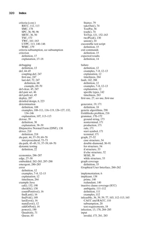introtest CUUS047-Ammann ISBN 9780521880381 November 21, 2007 18:48 Char Count= 0
320 Index
criteria (cont.)
RICC, 112, 113
SMC, 178
SPC, 36, 90, 96
SRTC, 36, 50
TSC, 172
TWC, 161–163
UTPC, 113, 140–146
WMC, 179
criteria subsumption, see subsumption
criterion
definition, 17
explanation, 17–18
debugging
definition, 13
def, 44–45
coupling-def, 247
first-use, 247
last-def, 72, 247
definition, 68
example, 69–70
def-clear, 45, 247
def-pair set, 46
def-path set, 45
deploy, 287
detailed design, 6, 223
determination
definition, 108
examples, 108–111, 116–119, 126–127, 132,
134–146
explanation, 107, 113–115
detour, 39
definition, 38
explanation, 38–39
Disjunctive Normal Form (DNF), 138
driver, 218
definition, 218
du-pair, 44, 57–59, 69–70
interprocedural, 72–73
du-path, 45–49, 51, 57–59, 69–70
dynamic testing
definition, 22
economics, 286–287
edge, 27–30
embedded, 262–265, 287–288
emergent, 280–283
error
definition, 12
examples, 7–8, 12–13
explanation, 12
timeliness, 264
example Java
cal(), 132, 190
checkIt(), 130
countPositive(), 16
findLast(), 16
findVal(), 189
lastZero(), 16
numZero(), 12
oddOrPos(), 16
power(), 190
Quadratic, 71
Queue, 85
Stutter, 79
takeOut(), 74
TestPat, 56
trash(), 74
TriTyp, 121, 152–163
twoPred(), 130
union(), 10
executable test script
definition, 15
exit commands
definition, 15
expected results
definition, 14
failure
definition, 12
examples, 7–8, 12–13
explanation, 12
timeliness, 264
fault, 142, 288
definition, 12
examples, 7–8, 12–13
explanation, 12
specific types, 142
timeliness, 263
first-use, 27, see use, first-use
generator, 19, 171
definition, 18
genetic algorithms, 290
Goldilocks problem, 216
grammar, 170–172
ground string, 173
nonterminal, 171
production, 171
rule, 171
start symbol, 171
terminal, 171
graph, 27–52
case structure, 54
double-diamond, 30–91
for structure, 54
if structure, 53
if-else structure, 52
SESE, 30
while structure, 53
graph coverage
definition, 33
Graphical User Interface, 260–262
implementation, 6
implicant, 138
prime, 140
redundant, 140
inactive clause coverage (ICC)
ambiguity, 111–112
definition, 111
examples, 112
infeasible, 36, 39, 59, 77, 103, 112–113, 165
CACC and RACC, 110
subsumption, 20
test requirements, 18
infection, 13, 178, 284–285
input
invalid, 173, 261, 283
 
