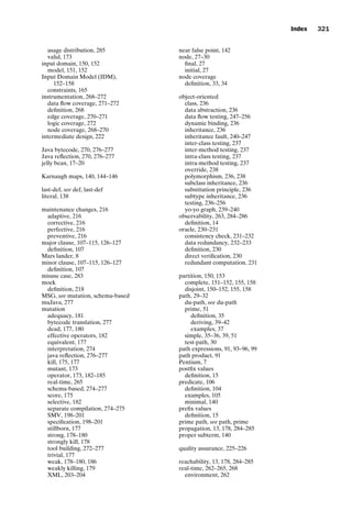 introtest CUUS047-Ammann ISBN 9780521880381 November 21, 2007 18:48 Char Count= 0
Index 321
usage distribution, 285
valid, 173
input domain, 150, 152
model, 151, 152
Input Domain Model (IDM),
152–158
constraints, 165
instrumentation, 268–272
data flow coverage, 271–272
definition, 268
edge coverage, 270–271
logic coverage, 272
node coverage, 268–270
intermediate design, 222
Java bytecode, 270, 276–277
Java reflection, 270, 276–277
jelly bean, 17–20
Karnaugh maps, 140, 144–146
last-def, see def, last-def
literal, 138
maintenance changes, 216
adaptive, 216
corrective, 216
perfective, 216
preventive, 216
major clause, 107–115, 126–127
definition, 107
Mars lander, 8
minor clause, 107–115, 126–127
definition, 107
misuse case, 283
mock
definition, 218
MSG, see mutation, schema-based
muJava, 277
mutation
adequacy, 181
bytecode translation, 277
dead, 177, 180
effective operators, 182
equivalent, 177
interpretation, 274
java reflection, 276–277
kill, 175, 177
mutant, 173
operator, 173, 182–185
real-time, 265
schema-based, 274–277
score, 175
selective, 182
separate compilation, 274–275
SMV, 198–201
specification, 198–201
stillborn, 177
strong, 178–180
strongly kill, 178
tool building, 272–277
trivial, 177
weak, 178–180, 186
weakly killing, 179
XML, 203–204
near false point, 142
node, 27–30
final, 27
initial, 27
node coverage
definition, 33, 34
object-oriented
class, 236
data abstraction, 236
data flow testing, 247–256
dynamic binding, 236
inheritance, 236
inheritance fault, 240–247
inter-class testing, 237
inter-method testing, 237
intra-class testing, 237
intra-method testing, 237
override, 238
polymorphism, 236, 238
subclass inheritance, 236
substitution principle, 236
subtype inheritance, 236
testing, 236–256
yo-yo graph, 239–240
observability, 263, 284–286
definition, 14
oracle, 230–231
consistency check, 231–232
data redundancy, 232–233
definition, 230
direct verification, 230
redundant computation, 231
partition, 150, 153
complete, 151–152, 155, 158
disjoint, 150–152, 155, 158
path, 29–32
du-path, see du-path
prime, 51
definition, 35
deriving, 39–42
examples, 37
simple, 35–36, 39, 51
test-path, 30
path expressions, 91, 93–96, 99
path product, 91
Pentium, 7
postfix values
definition, 15
predicate, 106
definition, 104
examples, 105
minimal, 140
prefix values
definition, 15
prime path, see path, prime
propagation, 13, 178, 284–285
proper subterm, 140
quality assurance, 225–226
reachability, 13, 178, 284–285
real-time, 262–265, 268
environment, 262
 