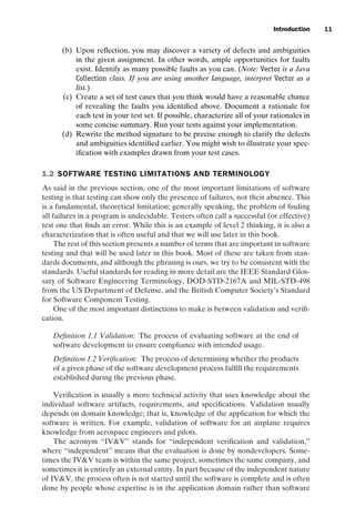 introtest CUUS047-Ammann ISBN 9780521880381 November 8, 2007 17:13 Char Count= 0
Introduction 11
(b) Upon reflection, you may discover a variety of defects and ambiguities
in the given assignment. In other words, ample opportunities for faults
exist. Identify as many possible faults as you can. (Note: Vector is a Java
Collection class. If you are using another language, interpret Vector as a
list.)
(c) Create a set of test cases that you think would have a reasonable chance
of revealing the faults you identified above. Document a rationale for
each test in your test set. If possible, characterize all of your rationales in
some concise summary. Run your tests against your implementation.
(d) Rewrite the method signature to be precise enough to clarify the defects
and ambiguities identified earlier. You might wish to illustrate your spec-
ification with examples drawn from your test cases.
1.2 SOFTWARE TESTING LIMITATIONS AND TERMINOLOGY
As said in the previous section, one of the most important limitations of software
testing is that testing can show only the presence of failures, not their absence. This
is a fundamental, theoretical limitation; generally speaking, the problem of finding
all failures in a program is undecidable. Testers often call a successful (or effective)
test one that finds an error. While this is an example of level 2 thinking, it is also a
characterization that is often useful and that we will use later in this book.
The rest of this section presents a number of terms that are important in software
testing and that will be used later in this book. Most of these are taken from stan-
dards documents, and although the phrasing is ours, we try to be consistent with the
standards. Useful standards for reading in more detail are the IEEE Standard Glos-
sary of Software Engineering Terminology, DOD-STD-2167A and MIL-STD-498
from the US Department of Defense, and the British Computer Society’s Standard
for Software Component Testing.
One of the most important distinctions to make is between validation and verifi-
cation.
Definition 1.1 Validation: The process of evaluating software at the end of
software development to ensure compliance with intended usage.
Definition 1.2 Verification: The process of determining whether the products
of a given phase of the software development process fulfill the requirements
established during the previous phase.
Verification is usually a more technical activity that uses knowledge about the
individual software artifacts, requirements, and specifications. Validation usually
depends on domain knowledge; that is, knowledge of the application for which the
software is written. For example, validation of software for an airplane requires
knowledge from aerospace engineers and pilots.
The acronym “IVV” stands for “independent verification and validation,”
where “independent” means that the evaluation is done by nondevelopers. Some-
times the IVV team is within the same project, sometimes the same company, and
sometimes it is entirely an external entity. In part because of the independent nature
of IVV, the process often is not started until the software is complete and is often
done by people whose expertise is in the application domain rather than software
 