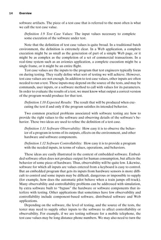 introtest CUUS047-Ammann ISBN 9780521880381 November 8, 2007 17:13 Char Count= 0
14 Overview
software artifacts. The piece of a test case that is referred to the most often is what
we call the test case value.
Definition 1.9 Test Case Values: The input values necessary to complete
some execution of the software under test.
Note that the definition of test case values is quite broad. In a traditional batch
environment, the definition is extremely clear. In a Web application, a complete
execution might be as small as the generation of part of a simple Web page, or it
might be as complex as the completion of a set of commercial transactions. In a
real-time system such as an avionics application, a complete execution might be a
single frame, or it might be an entire flight.
Test case values are the inputs to the program that test engineers typically focus
on during testing. They really define what sort of testing we will achieve. However,
test case values are not enough. In addition to test case values, other inputs are often
needed to run a test. These inputs may depend on the source of the tests, and may be
commands, user inputs, or a software method to call with values for its parameters.
In order to evaluate the results of a test, we must know what output a correct version
of the program would produce for that test.
Definition 1.10 Expected Results: The result that will be produced when exe-
cuting the test if and only if the program satisfies its intended behavior.
Two common practical problems associated with software testing are how to
provide the right values to the software and observing details of the software’s be-
havior. These two ideas are used to refine the definition of a test case.
Definition 1.11 Software Observability: How easy it is to observe the behav-
ior of a program in terms of its outputs, effects on the environment, and other
hardware and software components.
Definition 1.12 Software Controllability: How easy it is to provide a program
with the needed inputs, in terms of values, operations, and behaviors.
These ideas are easily illustrated in the context of embedded software. Embed-
ded software often does not produce output for human consumption, but affects the
behavior of some piece of hardware. Thus, observability will be quite low. Likewise,
software for which all inputs are values entered from a keyboard is easy to control.
But an embedded program that gets its inputs from hardware sensors is more diffi-
cult to control and some inputs may be difficult, dangerous or impossible to supply
(for example, how does the automatic pilot behave when a train jumps off-track).
Many observability and controllability problems can be addressed with simulation,
by extra software built to “bypass” the hardware or software components that in-
terfere with testing. Other applications that sometimes have low observability and
controllability include component-based software, distributed software and Web
applications.
Depending on the software, the level of testing, and the source of the tests, the
tester may need to supply other inputs to the software to affect controllability or
observability. For example, if we are testing software for a mobile telephone, the
test case values may be long distance phone numbers. We may also need to turn the
 
